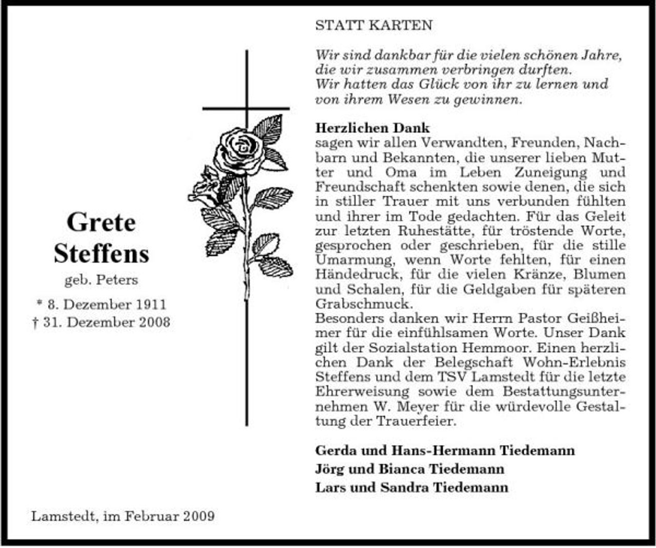 <p>STATT KARTEN Wir sind dankbar für die vielen schönen Jahre, die wir zusammen verbringen durften. Wir hatten das Glück von ihr zu lernen und von ihrem Wesen zu gewinnen. Herzlichen Dank sagen wir allen Verwandten, Freunden, Nachbarn und Bekannten, die unserer lieben Mutter und Oma im Leben Zuneigung und Freundschaft schenkten sowie denen, die sich in stiller Trauer mit uns verbunden fühlten und ihrer im Tode gedachten. Für das Geleit zur letzten Ruhestätte, für tröstende Worte, gesprochen oder geschrieben, für die stille Umarmung, wenn Worte fehlten, für einen Händedruck, für die vielen Kränze, Blumen und Schalen, für die Geldgaben für späteren Grabschmuck. Besonders danken wir Herrn Pastor Geißheimer für die einfühlsamen Worte. Unser Dank gilt der Sozialstation Hemmoor. Einen herzlichen Dank der Belegschaft Wohn-Erlebnis Steffens und dem TSV Lamstedt für die letzte Ehrerweisung sowie dem Bestattungsunternehmen W. Meyer für die würdevolle Gestaltung der Trauerfeier. Gerda und Hans-Hermann Tiedemann Jörg und Bianca Tiedemann Lars und Sandra Tiedemann Lamstedt, im Februar 2009</p><p>Grete Steffens<br />geb. Peters * 8. Dezember 1911 † 31. Dezember 2008</p>