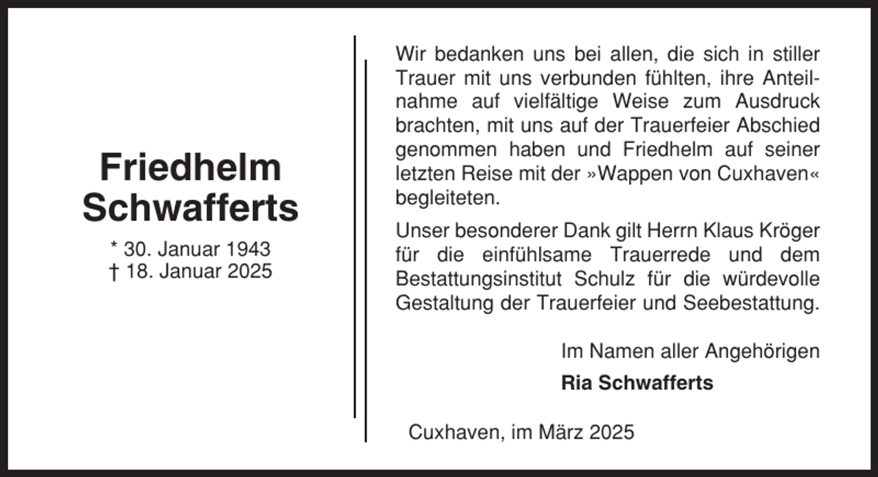 <p>Friedhelm<br />Schwafferts<br />* 30. Januar 1943<br />† 18. Januar 2025</p><p>Wir bedanken uns bei allen, die sich in stiller<br />Trauer mit uns verbunden fühlten, ihre Anteilnahme auf vielfältige Weise zum Ausdruck<br />brachten, mit uns auf der Trauerfeier Abschied<br />genommen haben und Friedhelm auf seiner<br />letzten Reise mit der »Wappen von Cuxhaven«<br />begleiteten.<br />Unser besonderer Dank gilt Herrn Klaus Kröger<br />für die einfühlsame Trauerrede und dem<br />Bestattungsinstitut Schulz für die würdevolle<br />Gestaltung der Trauerfeier und Seebestattung.<br />Im Namen aller Angehörigen<br />Ria Schwafferts<br />Cuxhaven, im März 2025</p>
