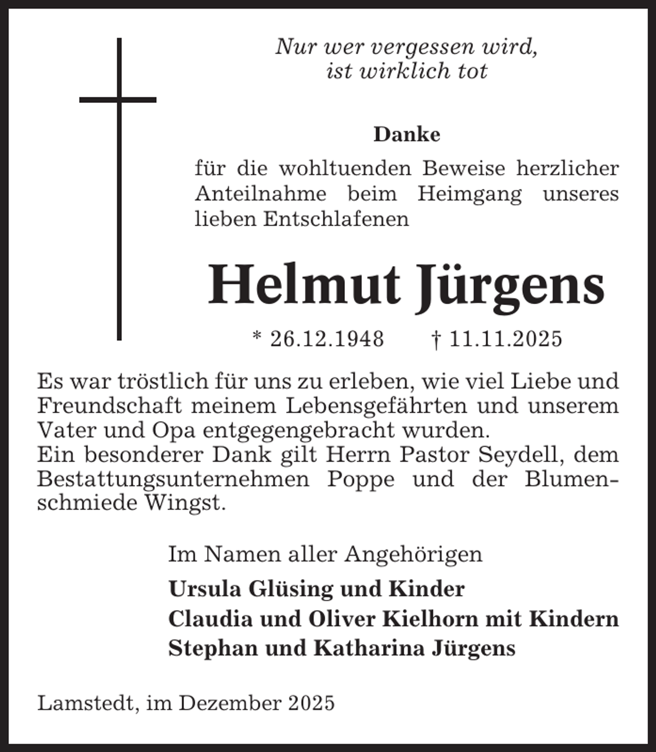 <p>Nur wer vergessen wird,<br />ist wirklich tot<br />Danke<br />für die wohltuenden Beweise herzlicher<br />Anteilnahme beim Heimgang unseres<br />lieben Entschlafenen</p><p>Helmut Jürgens<br />* 26.12.1948</p><p>† 11.11.2025</p><p>Es war tröstlich für uns zu erleben, wie viel Liebe und<br />Freundschaft meinem Lebensgefährten und unserem<br />Vater und Opa entgegengebracht wurden.<br />Ein besonderer Dank gilt Herrn Pastor Seydell, dem<br />Bestattungsunternehmen Poppe und der Blumenschmiede Wingst.<br />Im Namen aller Angehörigen<br />Ursula Glüsing und Kinder<br />Claudia und Oliver Kielhorn mit Kindern<br />Stephan und Katharina Jürgens<br />Lamstedt, im Dezember 2025</p>