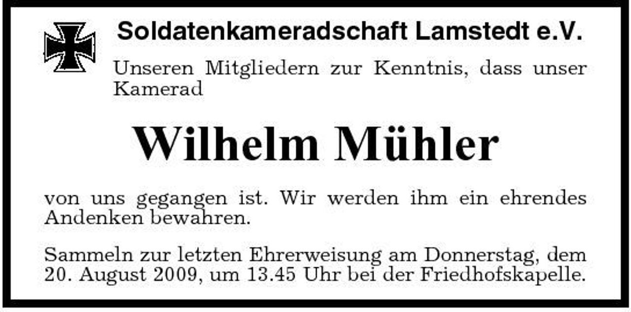 <p>Soldatenkameradschaft Lamstedt e.V.<br />Unseren Mitgliedern zur Kenntnis, dass unser Kamerad</p><p>Wilhelm Mühler<br />von uns gegangen ist. Wir werden ihm ein ehrendes Andenken bewahren. Sammeln zur letzten Ehrerweisung am Donnerstag, dem 20. August 2009, um 13.45 Uhr bei der Friedhofskapelle.</p>