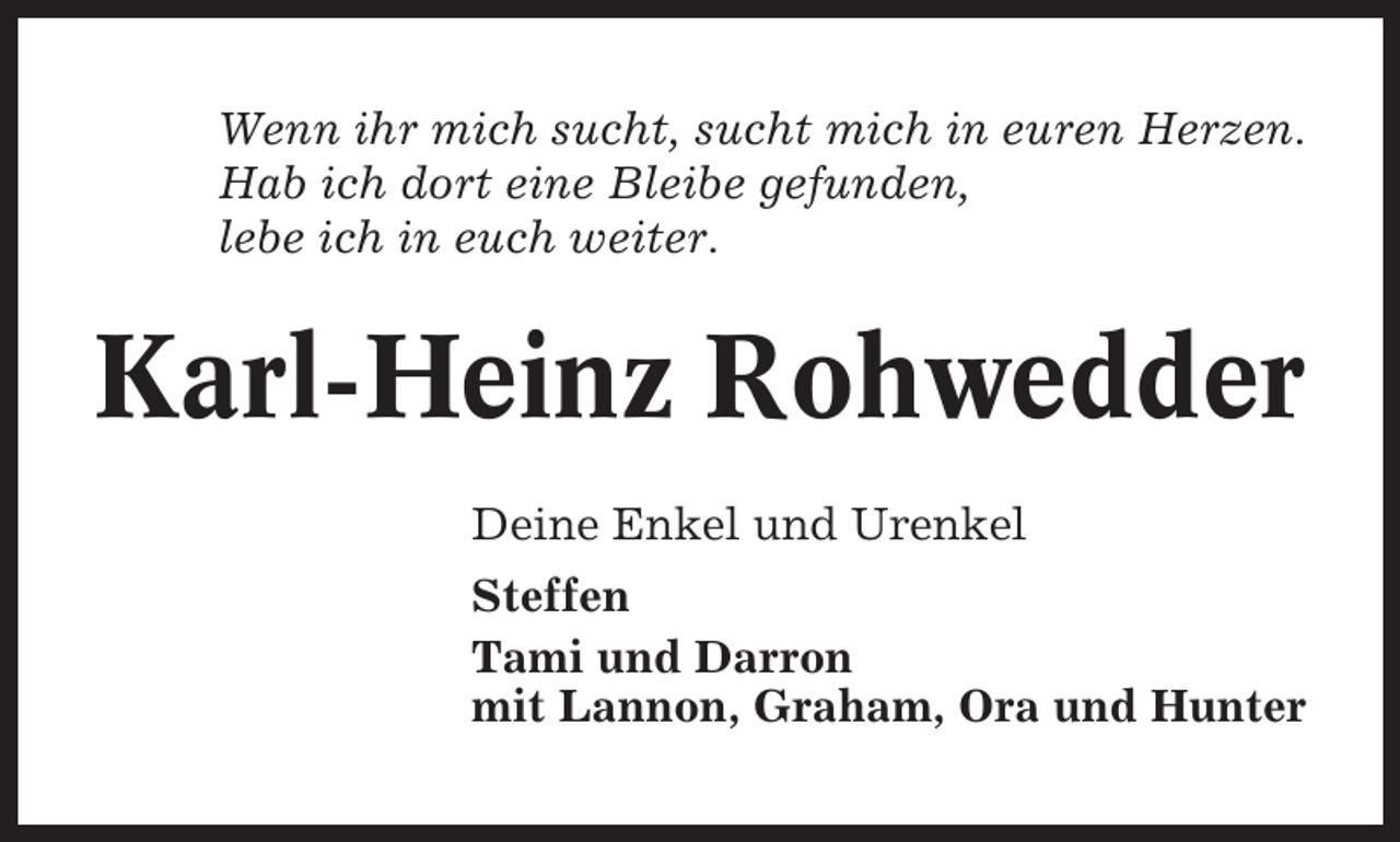 <p>Wenn ihr mich sucht, sucht mich in euren Herzen.<br />Hab ich dort eine Bleibe gefunden,<br />lebe ich in euch weiter.</p><p>Karl-Heinz Rohwedder<br />Deine Enkel und Urenkel<br />Steffen<br />Tami und Darron<br />mit Lannon, Graham, Ora und Hunter</p>