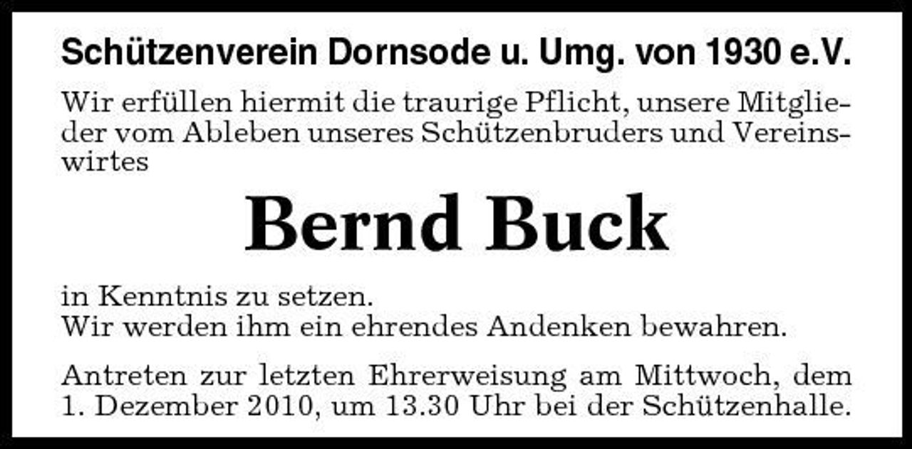 <p>Schützenverein Dornsode u. Umg. von 1930 e.V.<br />Wir erfüllen hiermit die traurige Pflicht, unsere Mitglieder vom Ableben unseres Schützenbruders und Vereinswirtes</p><p>Bernd Buck<br />in Kenntnis zu setzen. Wir werden ihm ein ehrendes Andenken bewahren. Antreten zur letzten Ehrerweisung am Mittwoch, dem 1. Dezember 2010, um 13.30 Uhr bei der Schützenhalle.</p>