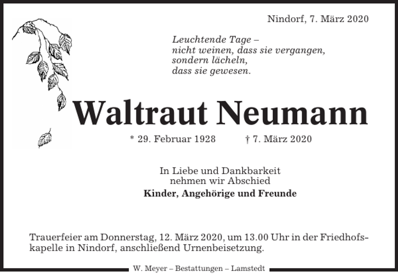 <p>Nindorf, 7. März 2020<br />Leuchtende Tage –<br />nicht weinen, dass sie vergangen,<br />sondern lächeln,<br />dass sie gewesen.</p><p>Waltraut Neumann<br />* 29. Februar 1928</p><p>† 7. März 2020</p><p>In Liebe und Dankbarkeit<br />nehmen wir Abschied<br />Kinder, Angehörige und Freunde</p><p>Trauerfeier am Donnerstag, 12. März 2020, um 13.00 Uhr in der Friedhofskapelle in Nindorf, anschließend Urnenbeisetzung.<br />W. Meyer – Bestattungen – Lamstedt</p>