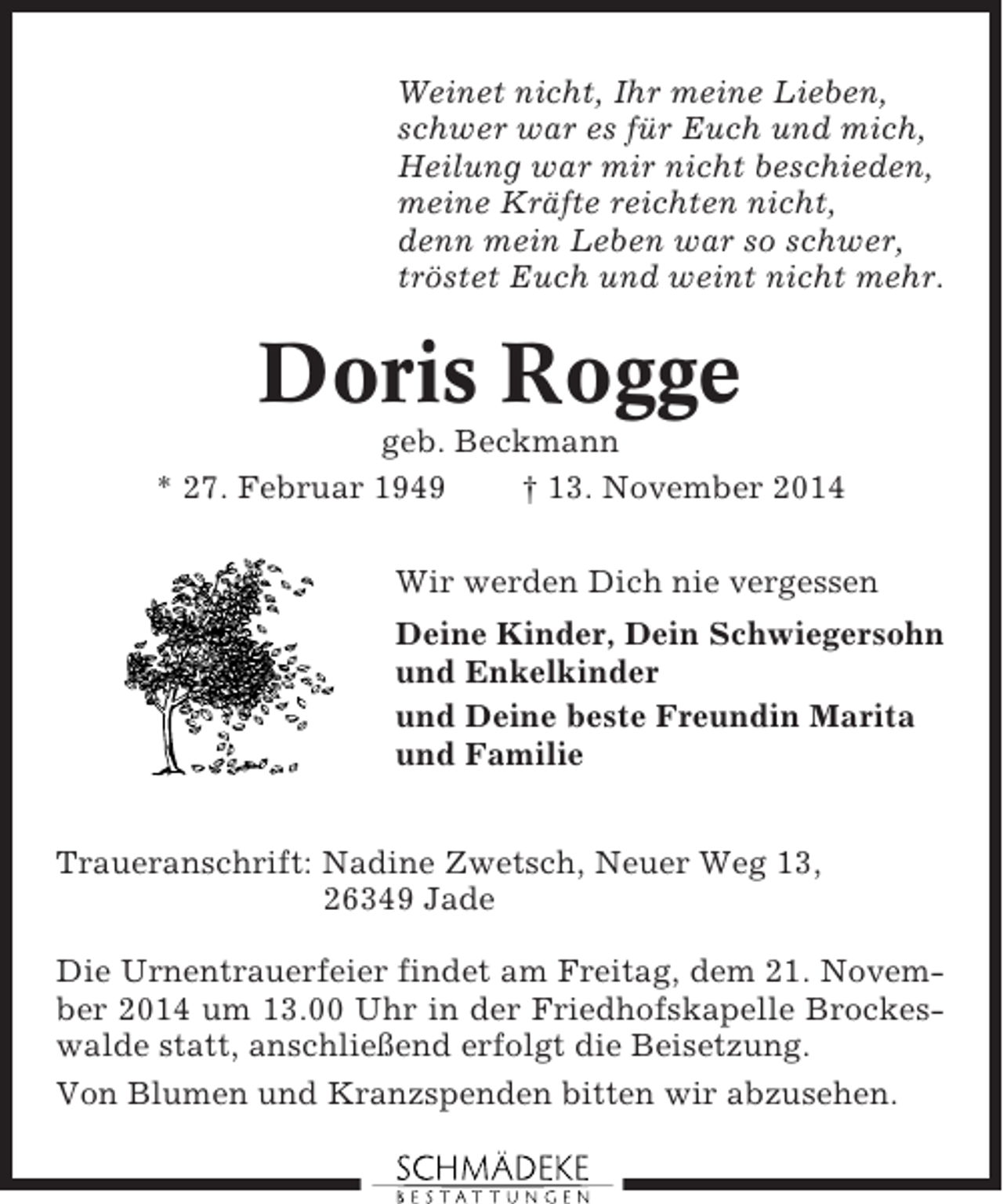 <p>Weinet nicht, Ihr meine Lieben,<br />schwer war es für Euch und mich,<br />Heilung war mir nicht beschieden,<br />meine Kräfte reichten nicht,<br />denn mein Leben war so schwer,<br />tröstet Euch und weint nicht mehr.</p><p>Doris Rogge<br />geb. Beckmann<br />* 27. Februar 1949<br />† 13. November 2014<br />Wir werden Dich nie vergessen<br />Deine Kinder, Dein Schwiegersohn<br />und Enkelkinder<br />und Deine beste Freundin Marita<br />und Familie<br />Traueranschrift: Nadine Zwetsch, Neuer Weg 13,<br />26349 Jade<br />Die Urnentrauerfeier findet am Freitag, dem 21. November 2014 um 13.00 Uhr in der Friedhofskapelle Brockeswalde statt, anschließend erfolgt die Beisetzung.<br />Von Blumen und Kranzspenden bitten wir abzusehen.</p>