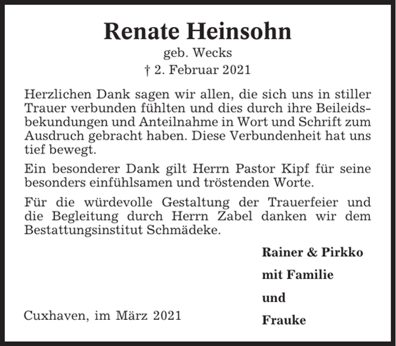 <p>Renate Heinsohn<br />geb. Wecks<br />† 2. Februar 2021<br />Herzlichen Dank sagen wir allen, die sich uns in stiller<br />Trauer verbunden fühlten und dies durch ihre Beileidsbekundungen und Anteilnahme in Wort und Schrift zum<br />Ausdruch gebracht haben. Diese Verbundenheit hat uns<br />tief bewegt.<br />Ein besonderer Dank gilt Herrn Pastor Kipf für seine<br />besonders einfühlsamen und tröstenden Worte.<br />Für die würdevolle Gestaltung der Trauerfeier und<br />die Begleitung durch Herrn Zabel danken wir dem<br />Bestattungsinstitut Schmädeke.<br />Rainer &amp; Pirkko<br />mit Familie<br />und<br />Cuxhaven, im März 2021</p><p>Frauke</p>