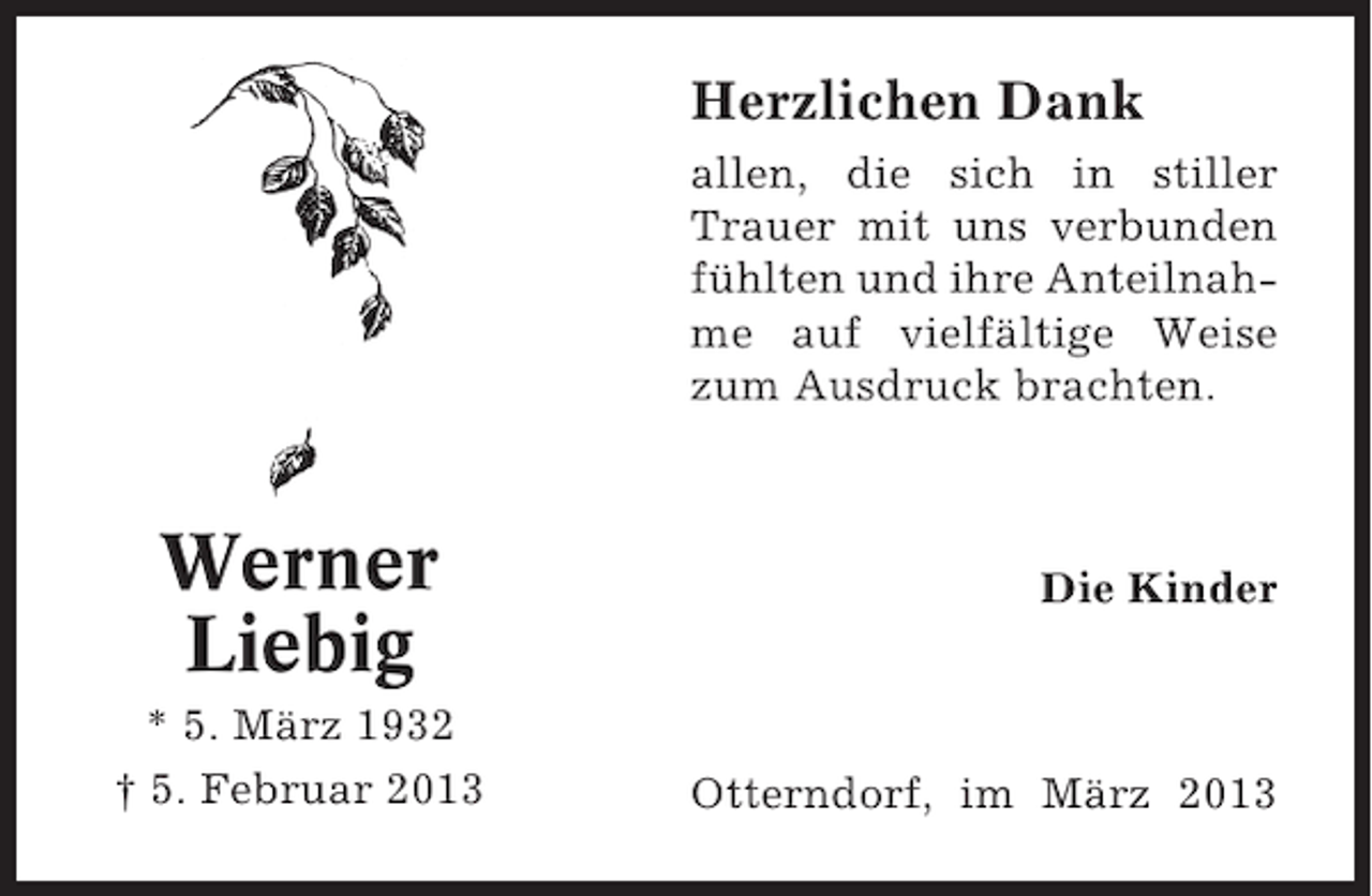 <p>Herzlichen Dank<br />allen, die sich in stiller<br />Trauer mit uns verbunden<br />fühlten und ihre Anteilnahme auf vielfältige Weise<br />zum Ausdruck brachten.</p><p>Werner<br />Liebig<br />* 5. März 1932<br />† 5. Februar 2013</p><p>Die Kinder</p><p>Otterndorf, im März 2013</p>