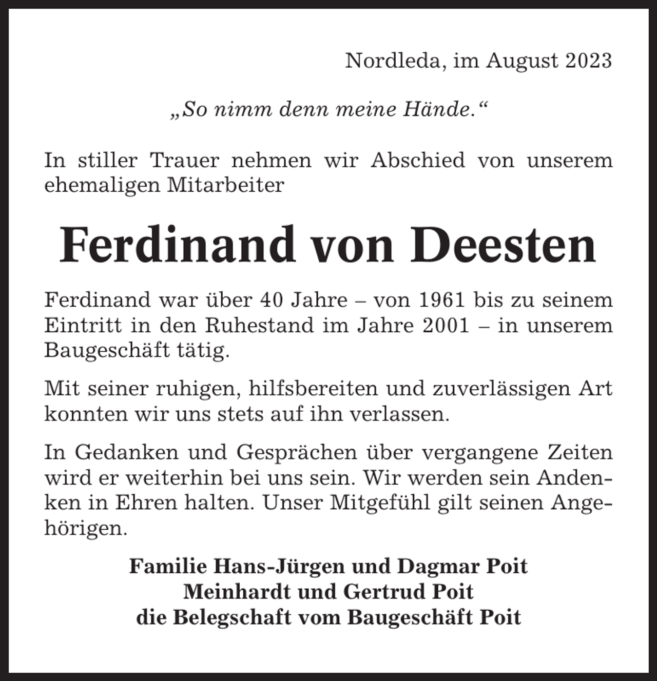 <p>Nordleda, im August 2023<br />„So nimm denn meine Hände.“<br />In stiller Trauer nehmen wir Abschied von unserem<br />ehemaligen Mitarbeiter</p><p>Ferdinand von Deesten<br />Ferdinand war über 40 Jahre – von 1961 bis zu seinem<br />Eintritt in den Ruhestand im Jahre 2001 – in unserem<br />Baugeschäft tätig.<br />Mit seiner ruhigen, hilfsbereiten und zuverlässigen Art<br />konnten wir uns stets auf ihn verlassen.<br />In Gedanken und Gesprächen über vergangene Zeiten<br />wird er weiterhin bei uns sein. Wir werden sein Andenken in Ehren halten. Unser Mitgefühl gilt seinen Angehörigen.<br />Familie Hans-Jürgen und Dagmar Poit<br />Meinhardt und Gertrud Poit<br />die Belegschaft vom Baugeschäft Poit</p>
