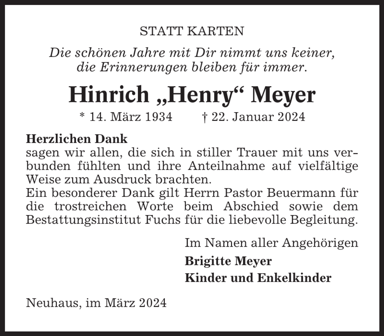 <p>STATT KARTEN</p><p>Die schönen Jahre mit Dir nimmt uns keiner,<br />die Erinnerungen bleiben für immer.</p><p>Hinrich „Henry“ Meyer<br />* 14. März 1934</p><p>† 22. Januar 2024</p><p>Herzlichen Dank<br />sagen wir allen, die sich in stiller Trauer mit uns verbunden fühlten und ihre Anteilnahme auf vielfältige<br />Weise zum Ausdruck brachten.<br />Ein besonderer Dank gilt Herrn Pastor Beuermann für<br />die trostreichen Worte beim Abschied sowie dem<br />Bestattungsinstitut Fuchs für die liebevolle Begleitung.<br />Im Namen aller Angehörigen<br />Brigitte Meyer<br />Kinder und Enkelkinder<br />Neuhaus, im März 2024</p>