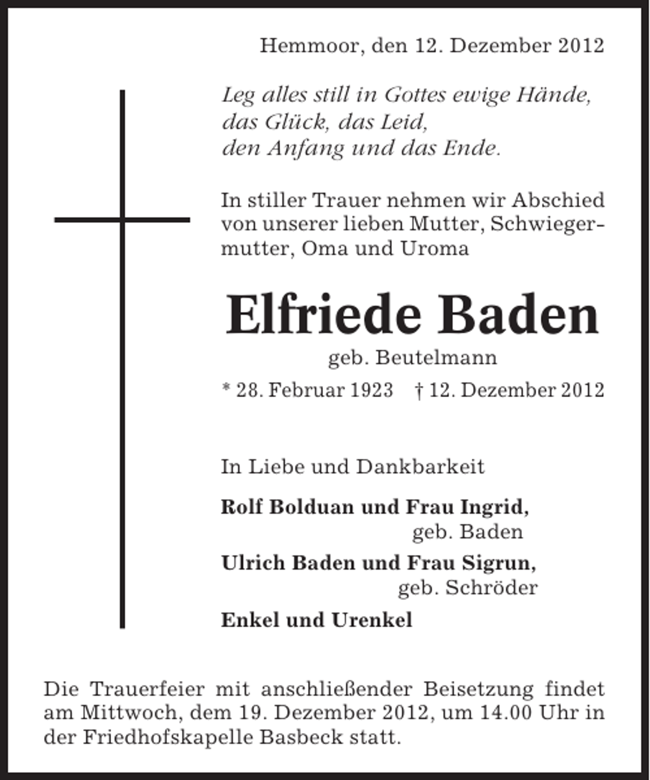 <p>Hemmoor, den 12. Dezember 2012</p><p>Leg alles still in Gottes ewige Hände,<br />das Glück, das Leid,<br />den Anfang und das Ende.<br />In stiller Trauer nehmen wir Abschied<br />von unserer lieben Mutter, Schwiegermutter, Oma und Uroma</p><p>Elfriede Baden<br />geb. Beutelmann<br />* 28. Februar 1923 † 12. Dezember 2012</p><p>In Liebe und Dankbarkeit<br />Rolf Bolduan und Frau Ingrid,<br />geb. Baden<br />Ulrich Baden und Frau Sigrun,<br />geb. Schröder<br />Enkel und Urenkel<br />Die Trauerfeier mit anschließender Beisetzung findet<br />am Mittwoch, dem 19. Dezember 2012, um 14.00 Uhr in<br />der Friedhofskapelle Basbeck statt.</p>