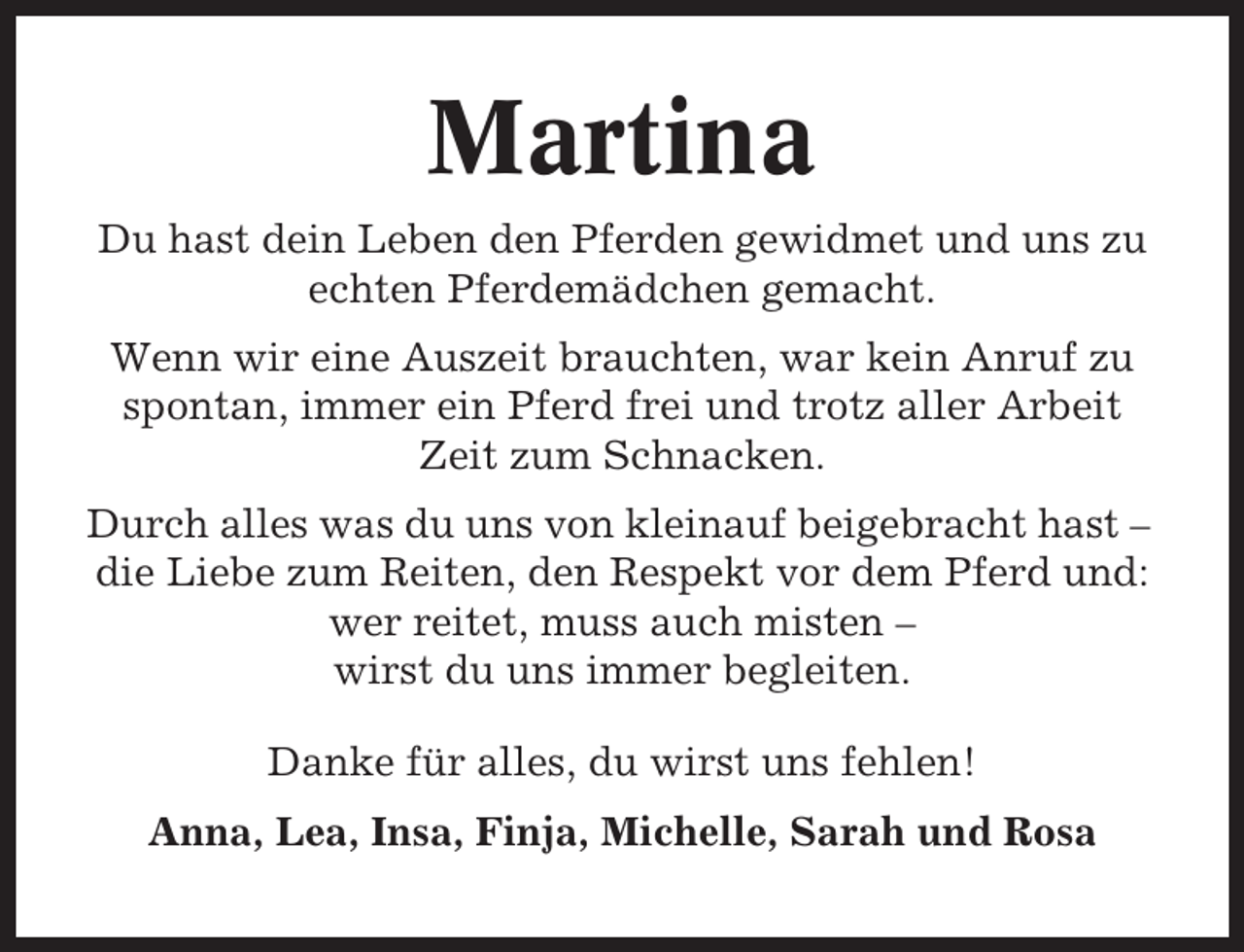 <p>Martina<br />Du hast dein Leben den Pferden gewidmet und uns zu<br />echten Pferdemädchen gemacht.<br />Wenn wir eine Auszeit brauchten, war kein Anruf zu<br />spontan, immer ein Pferd frei und trotz aller Arbeit<br />Zeit zum Schnacken.<br />Durch alles was du uns von kleinauf beigebracht hast –<br />die Liebe zum Reiten, den Respekt vor dem Pferd und:<br />wer reitet, muss auch misten –<br />wirst du uns immer begleiten.<br />Danke für alles, du wirst uns fehlen!<br />Anna, Lea, Insa, Finja, Michelle, Sarah und Rosa</p>