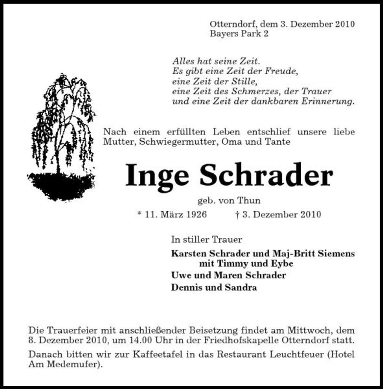 <p>Otterndorf, dem 3. Dezember 2010 Bayers Park 2</p><p>Alles hat seine Zeit. Es gibt eine Zeit der Freude, eine Zeit der Stille, eine Zeit des Schmerzes, der Trauer und eine Zeit der dankbaren Erinnerung. Nach einem erfüllten Leben entschlief unsere liebe Mutter, Schwiegermutter, Oma und Tante</p><p>Inge Schrader<br />geb. von Thun * 11. März 1926 † 3. Dezember 2010 In stiller Trauer Karsten Schrader und Maj-Britt Siemens mit Timmy und Eybe Uwe und Maren Schrader Dennis und Sandra</p><p>Die Trauerfeier mit anschließender Beisetzung findet am Mittwoch, dem 8. Dezember 2010, um 14.00 Uhr in der Friedhofskapelle Otterndorf statt. Danach bitten wir zur Kaffeetafel in das Restaurant Leuchtfeuer (Hotel Am Medemufer).</p>