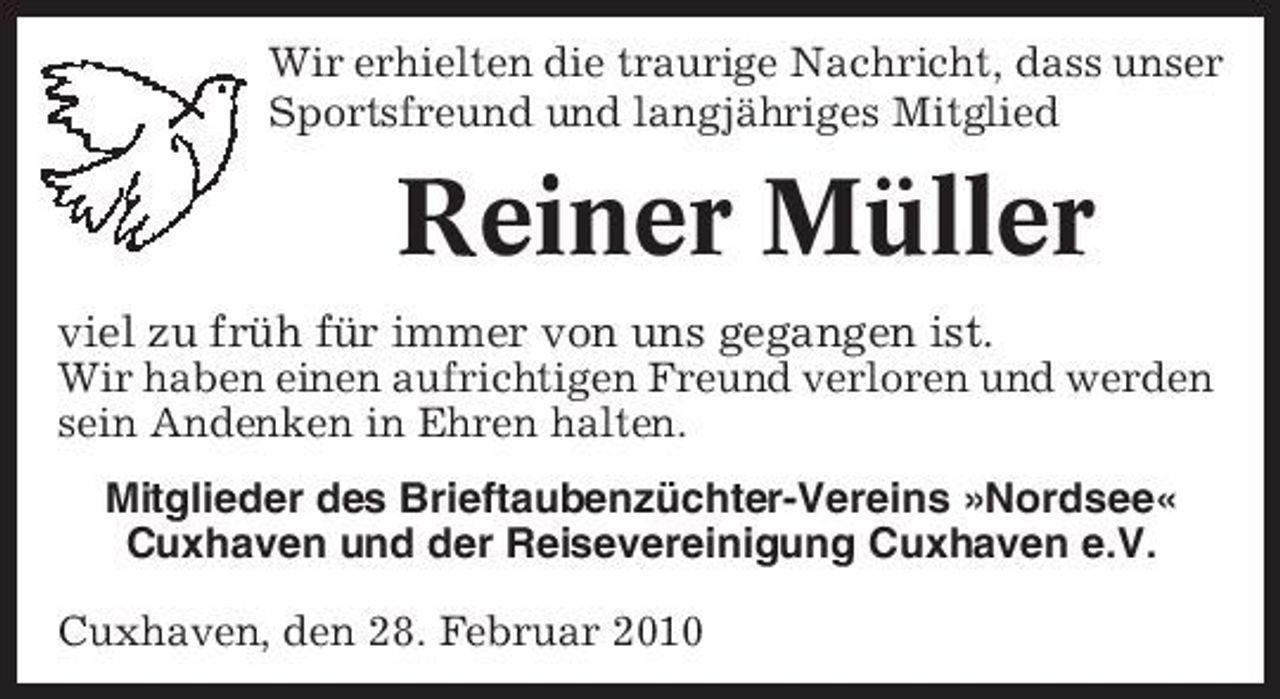 <p>Wir erhielten die traurige Nachricht, dass unser Sportsfreund und langjähriges Mitglied</p><p>Reiner Müller<br />viel zu früh für immer von uns gegangen ist.<br />Wir haben einen aufrichtigen Freund verloren und werden sein Andenken in Ehren halten. Mitglieder des Brieftaubenzüchter-Vereins »Nordsee« Cuxhaven und der Reisevereinigung Cuxhaven e.V. Cuxhaven, den 28. Februar 2010</p>