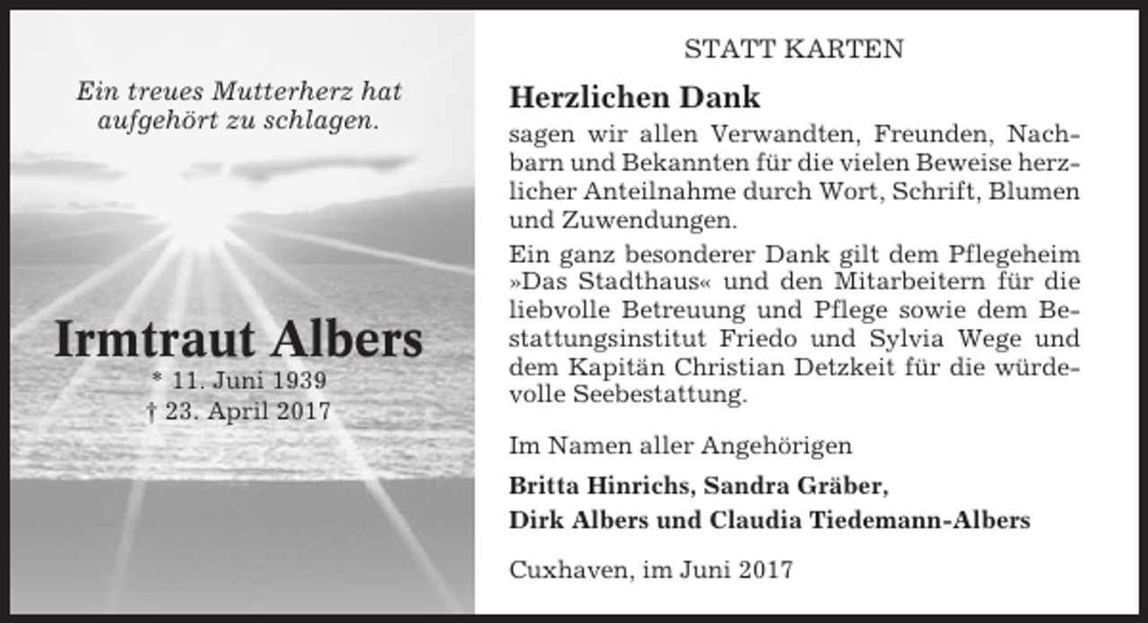 <p>STATT KARTEN<br />Ein treues Mutterherz hat<br />aufgehört zu schlagen.</p><p>Irmtraut Albers<br />* 11. Juni 1939<br />† 23. April 2017</p><p>Herzlichen Dank<br />sagen wir allen Verwandten, Freunden, Nachbarn und Bekannten für die vielen Beweise herzlicher Anteilnahme durch Wort, Schrift, Blumen<br />und Zuwendungen.<br />Ein ganz besonderer Dank gilt dem Pflegeheim<br />»Das Stadthaus« und den Mitarbeitern für die<br />liebvolle Betreuung und Pflege sowie dem Bestattungsinstitut Friedo und Sylvia Wege und<br />dem Kapitän Christian Detzkeit für die würdevolle Seebestattung.<br />Im Namen aller Angehörigen<br />Britta Hinrichs, Sandra Gräber,<br />Dirk Albers und Claudia Tiedemann-Albers<br />Cuxhaven, im Juni 2017</p>