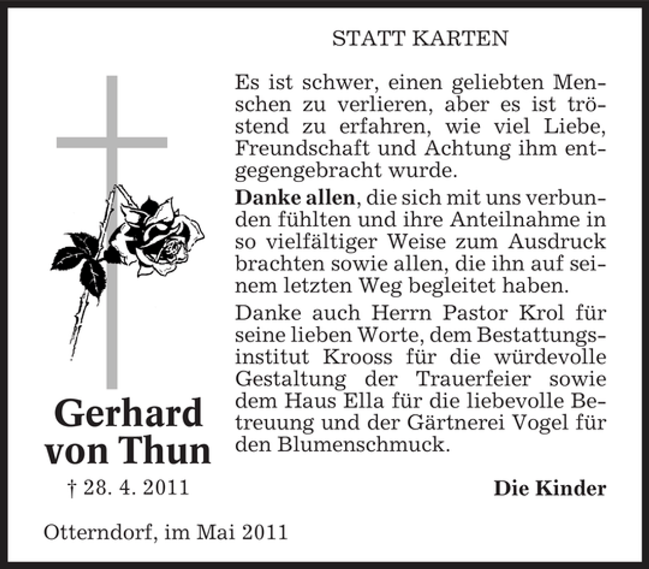 <p>STATT KARTEN Es ist schwer, einen geliebten Menschen zu verlieren, aber es ist tröstend zu erfahren, wie viel Liebe, Freundschaft und Achtung ihm entgegengebracht wurde. Danke allen, die sich mit uns verbunden fühlten und ihre Anteilnahme in so vielfältiger Weise zum Ausdruck brachten sowie allen, die ihn auf seinem letzten Weg begleitet haben. Danke auch Herrn Pastor Krol für seine lieben Worte, dem Bestattungsinstitut Krooss für die würdevolle Gestaltung der Trauerfeier sowie dem Haus Ella für die liebevolle Betreuung und der Gärtnerei Vogel für den Blumenschmuck. Die Kinder</p><p>Gerhard von Thun<br />† 28. 4. 2011</p><p>Otterndorf, im Mai 2011</p>