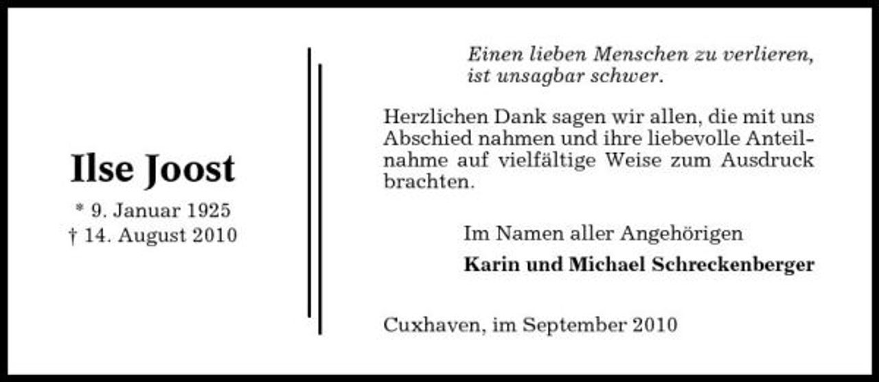 <p>Einen lieben Menschen zu verlieren, ist unsagbar schwer. Herzlichen Dank sagen wir allen, die mit uns Abschied nahmen und ihre liebevolle Anteilnahme auf vielfältige Weise zum Ausdruck brachten. Im Namen aller Angehörigen Karin und Michael Schreckenberger Cuxhaven, im September 2010</p><p>Ilse Joost<br />* 9. Januar 1925 † 14. August 2010</p>