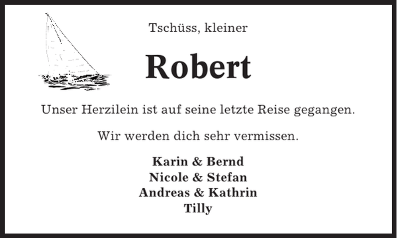 <p>Tschüss, kleiner</p><p>Robert<br />Unser Herzilein ist auf seine letzte Reise gegangen.<br />Wir werden dich sehr vermissen.<br />Karin &amp; Bernd<br />Nicole &amp; Stefan<br />Andreas &amp; Kathrin<br />Tilly</p>