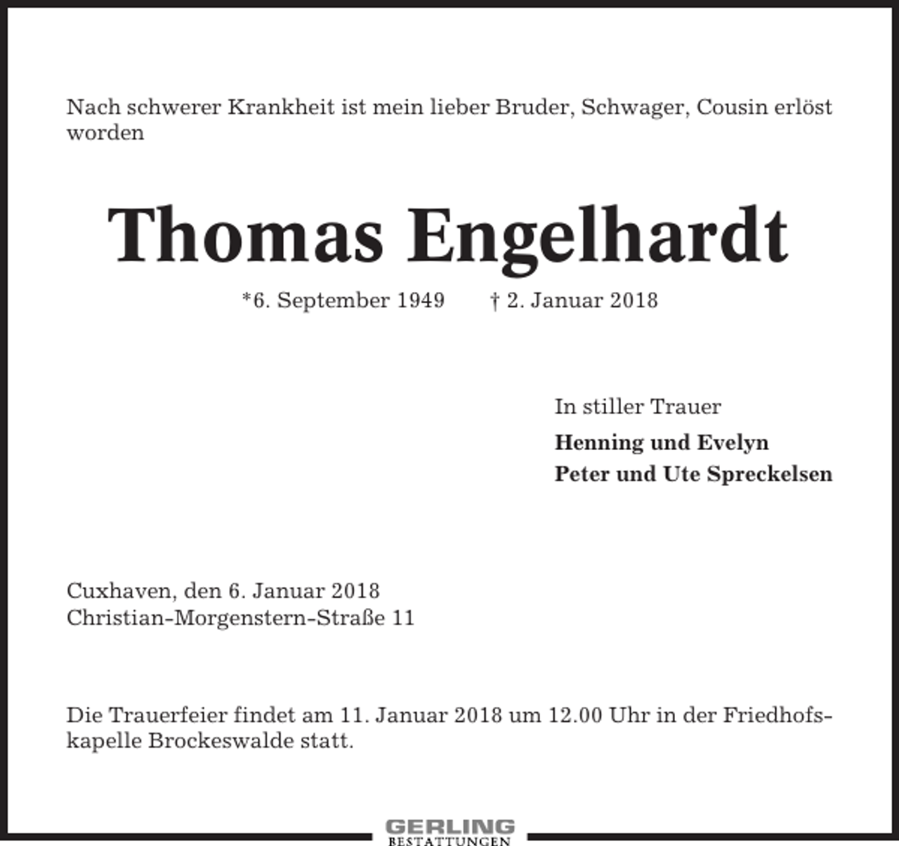 <p>Nach schwerer Krankheit ist mein lieber Bruder, Schwager, Cousin erlöst<br />worden</p><p>Thomas Engelhardt<br />*6. September 1949</p><p>† 2. Januar 2018</p><p>In stiller Trauer<br />Henning und Evelyn<br />Peter und Ute Spreckelsen</p><p>Cuxhaven, den 6. Januar 2018<br />Christian-Morgenstern-Straße 11</p><p>Die Trauerfeier findet am 11. Januar 2018 um 12.00 Uhr in der Friedhofskapelle Brockeswalde statt.</p>