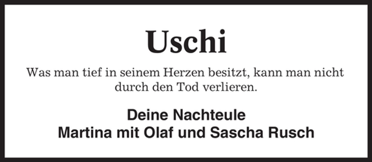 <p>Uschi<br />Was man tief in seinem Herzen besitzt, kann man nicht<br />durch den Tod verlieren.</p><p>Deine Nachteule<br />Martina mit Olaf und Sascha Rusch</p>
