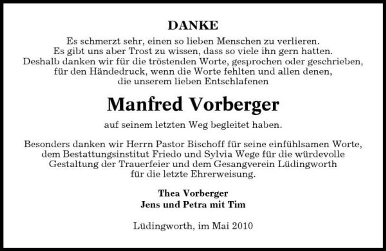 <p>DANKE<br />Es schmerzt sehr, einen so lieben Menschen zu verlieren. Es gibt uns aber Trost zu wissen, dass so viele ihn gern hatten. Deshalb danken wir für die tröstenden Worte, gesprochen oder geschrieben, für den Händedruck, wenn die Worte fehlten und allen denen, die unserem lieben Entschlafenen</p><p>Manfred Vorberger<br />auf seinem letzten Weg begleitet haben. Besonders danken wir Herrn Pastor Bischoff für seine einfühlsamen Worte, dem Bestattungsinstitut Friedo und Sylvia Wege für die würdevolle Gestaltung der Trauerfeier und dem Gesangverein Lüdingworth für die letzte Ehrerweisung. Thea Vorberger Jens und Petra mit Tim Lüdingworth, im Mai 2010</p>
