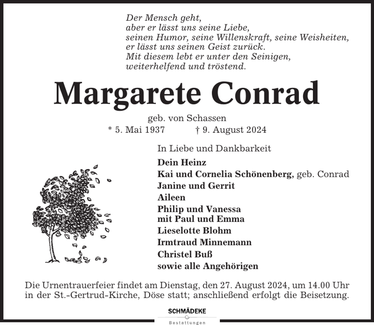 <p>Der Mensch geht,<br />aber er lässt uns seine Liebe,<br />seinen Humor, seine Willenskraft, seine Weisheiten,<br />er lässt uns seinen Geist zurück.<br />Mit diesem lebt er unter den Seinigen,<br />weiterhelfend und tröstend.</p><p>Margarete Conrad<br />geb. von Schassen<br />* 5. Mai 1937<br />† 9. August 2024<br />In Liebe und Dankbarkeit<br />Dein Heinz<br />Kai und Cornelia Schönenberg, geb. Conrad<br />Janine und Gerrit<br />Aileen<br />Philip und Vanessa<br />mit Paul und Emma<br />Lieselotte Blohm<br />Irmtraud Minnemann<br />Christel Buß<br />sowie alle Angehörigen<br />Die Urnentrauerfeier findet am Dienstag, den 27. August 2024, um 14.00 Uhr<br />in der St.-Gertrud-Kirche, Döse statt; anschließend erfolgt die Beisetzung.</p>