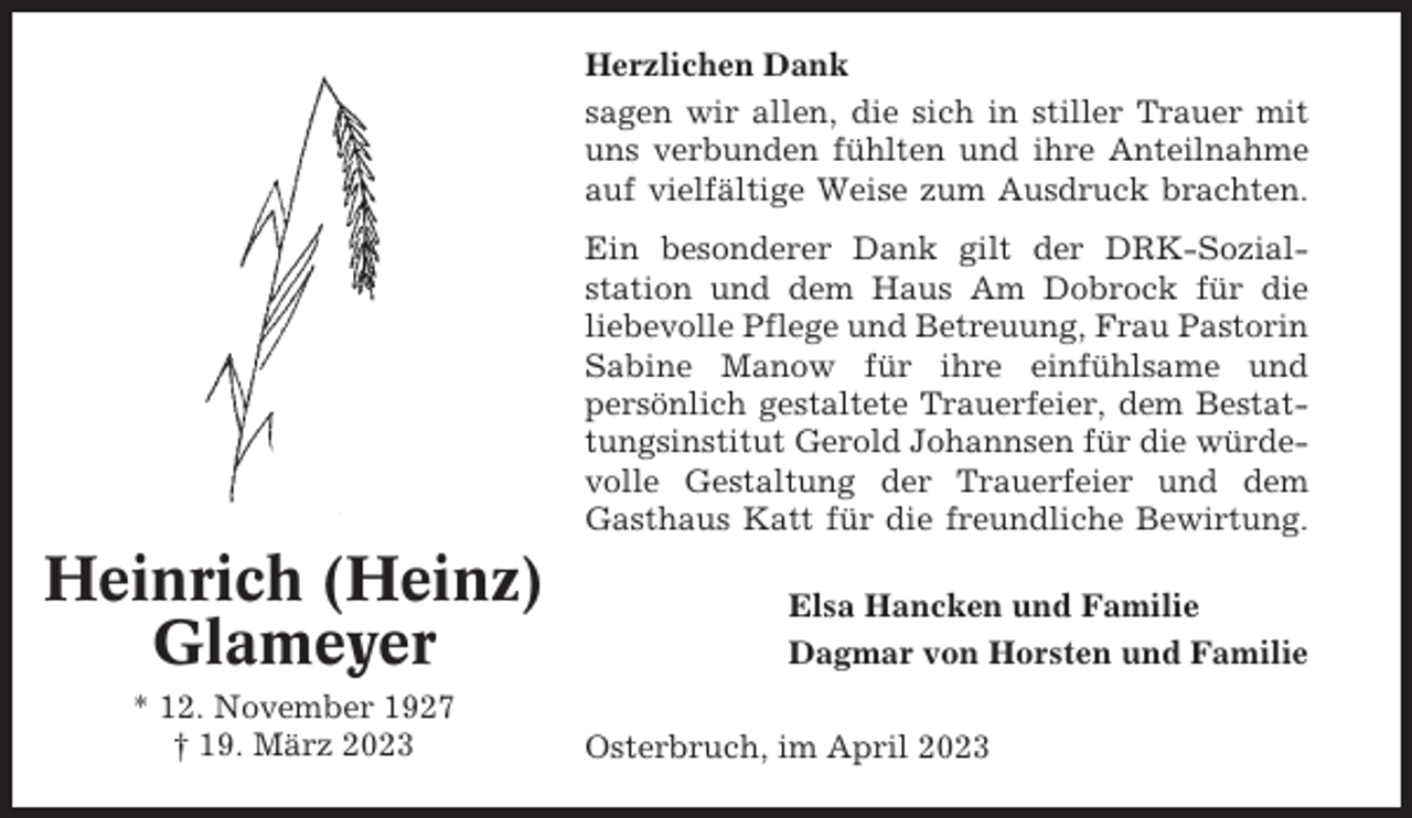 <p>Herzlichen Dank<br />sagen wir allen, die sich in stiller Trauer mit<br />uns verbunden fühlten und ihre Anteilnahme<br />auf vielfältige Weise zum Ausdruck brachten.<br />Ein besonderer Dank gilt der DRK-Sozialstation und dem Haus Am Dobrock für die<br />liebevolle Pflege und Betreuung, Frau Pastorin<br />Sabine Manow für ihre einfühlsame und<br />persönlich gestaltete Trauerfeier, dem Bestattungsinstitut Gerold Johannsen für die würdevolle Gestaltung der Trauerfeier und dem<br />Gasthaus Katt für die freundliche Bewirtung.</p><p>Heinrich (Heinz)<br />Glameyer<br />* 12. November 1927<br />† 19. März 2023</p><p>Elsa Hancken und Familie<br />Dagmar von Horsten und Familie<br />Osterbruch, im April 2023</p>