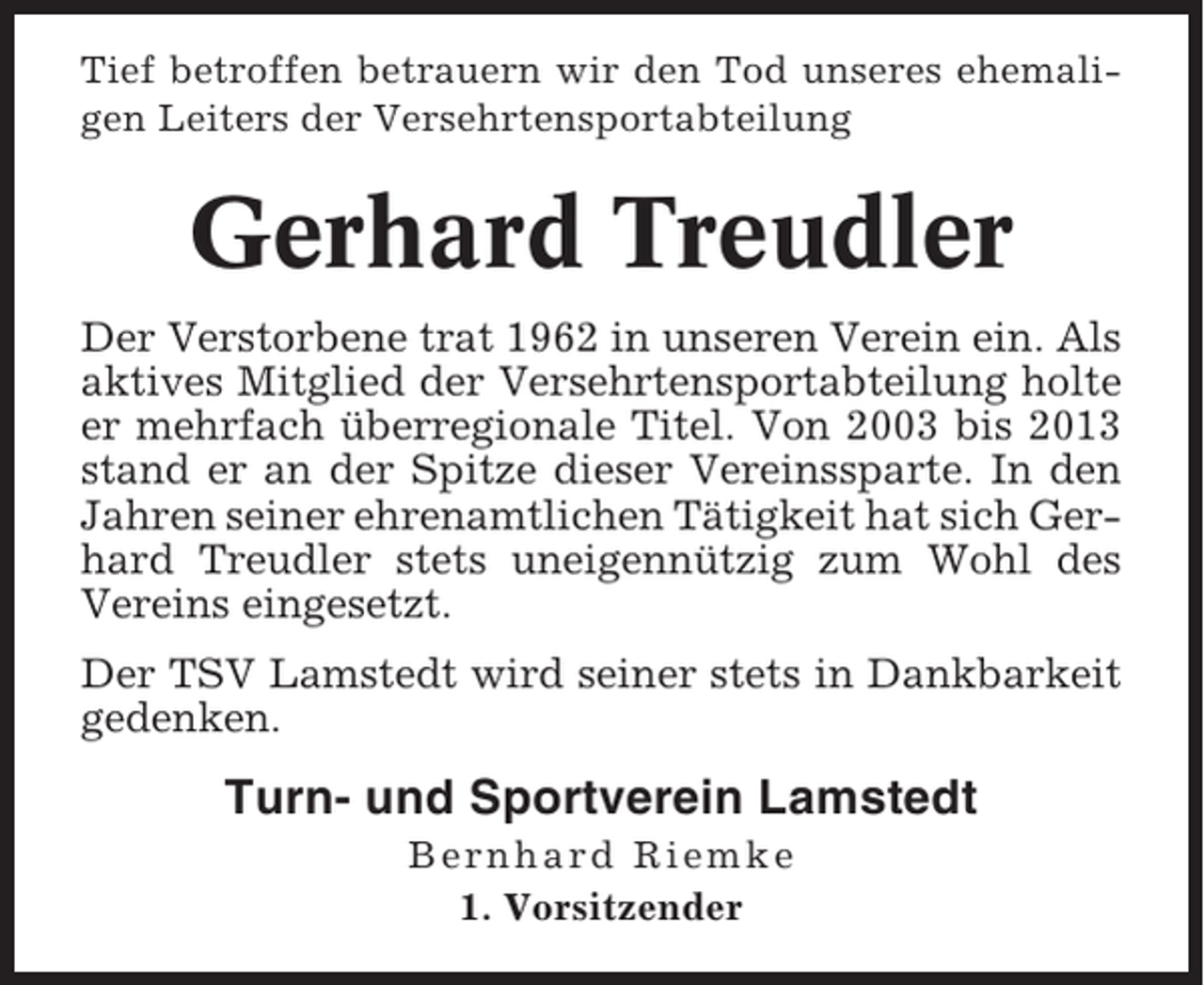 <p>Tief betroffen betrauern wir den Tod unseres ehemaligen Leiters der Versehrtensportabteilung</p><p>Gerhard Treudler<br />Der Verstorbene trat 1962 in unseren Verein ein. Als<br />aktives Mitglied der Versehrtensportabteilung holte<br />er mehrfach überregionale Titel. Von 2003 bis 2013<br />stand er an der Spitze dieser Vereinssparte. In den<br />Jahren seiner ehrenamtlichen Tätigkeit hat sich Gerhard Treudler stets uneigennützig zum Wohl des<br />Vereins eingesetzt.<br />Der TSV Lamstedt wird seiner stets in Dankbarkeit<br />gedenken.</p><p>Turn- und Sportverein Lamstedt<br />Bernhard Riemke<br />1. Vorsitzender</p>