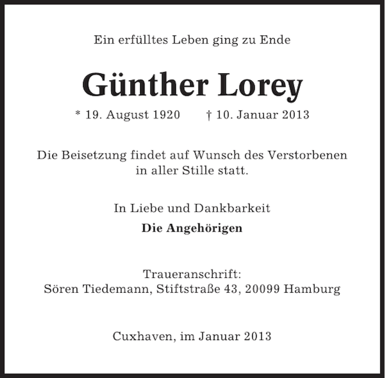 <p>Ein erfülltes Leben ging zu Ende</p><p>Günther Lorey<br />* 19. August 1920</p><p>† 10. Januar 2013</p><p>Die Beisetzung findet auf Wunsch des Verstorbenen<br />in aller Stille statt.<br />In Liebe und Dankbarkeit<br />Die Angehörigen</p><p>Traueranschrift:<br />Sören Tiedemann, Stiftstraße 43, 20099 Hamburg</p><p>Cuxhaven, im Januar 2013</p>