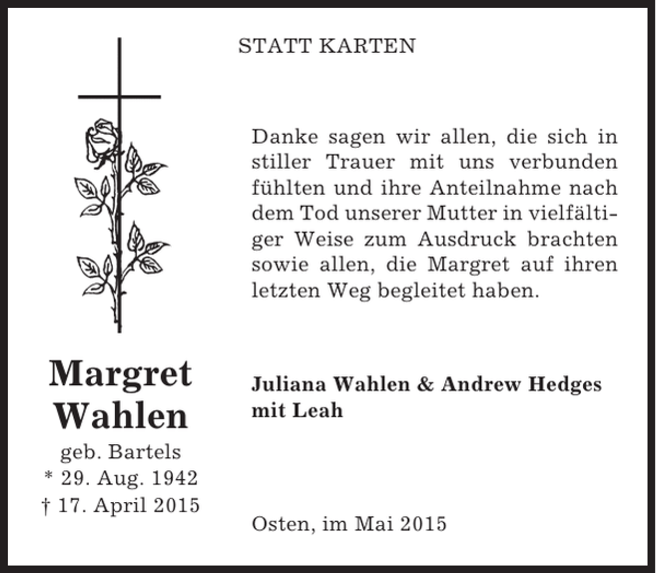 <p>STATT KARTEN</p><p>Danke sagen wir allen, die sich in<br />stiller Trauer mit uns verbunden<br />fühlten und ihre Anteilnahme nach<br />dem Tod unserer Mutter in vielfältiger Weise zum Ausdruck brachten<br />sowie allen, die Margret auf ihren<br />letzten Weg begleitet haben.</p><p>Margret<br />Wahlen<br />geb. Bartels<br />* 29. Aug. 1942<br />† 17. April 2015</p><p>Juliana Wahlen &amp; Andrew Hedges<br />mit Leah</p><p>Osten, im Mai 2015</p>