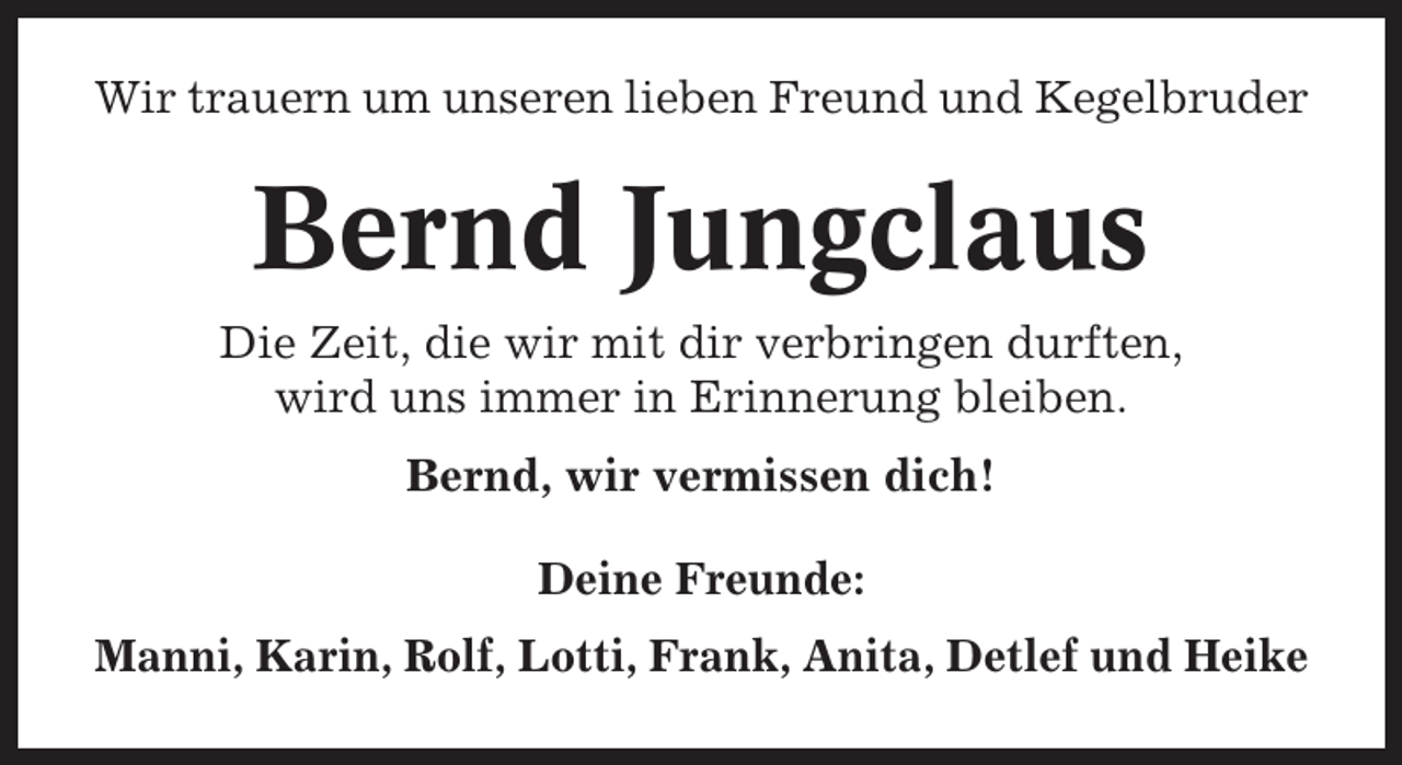 <p>Wir trauern um unseren lieben Freund und Kegelbruder</p><p>Bernd Jungclaus<br />Die Zeit, die wir mit dir verbringen durften,<br />wird uns immer in Erinnerung bleiben.<br />Bernd, wir vermissen dich!<br />Deine Freunde:<br />Manni, Karin, Rolf, Lotti, Frank, Anita, Detlef und Heike</p>