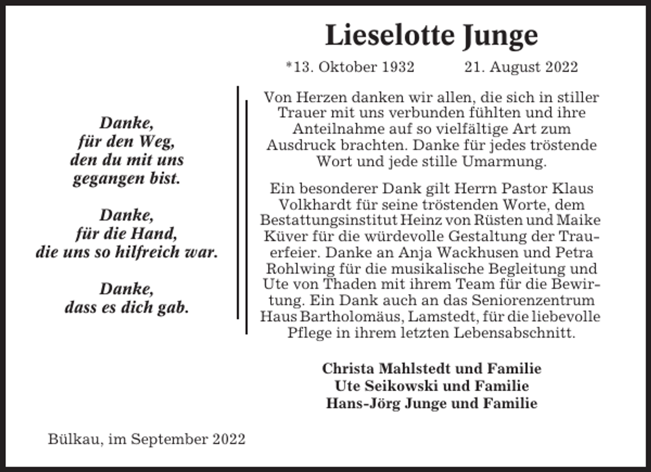 <p>Lieselotte Junge<br />*13. Oktober 1932</p><p>Danke,<br />für den Weg,<br />den du mit uns<br />gegangen bist.<br />Danke,<br />für die Hand,<br />die uns so hilfreich war.<br />Danke,<br />dass es dich gab.</p><p>21. August 2022</p><p>Von Herzen danken wir allen, die sich in stiller<br />Trauer mit uns verbunden fühlten und ihre<br />Anteilnahme auf so vielfältige Art zum<br />Ausdruck brachten. Danke für jedes tröstende<br />Wort und jede stille Umarmung.<br />Ein besonderer Dank gilt Herrn Pastor Klaus<br />Volkhardt für seine tröstenden Worte, dem<br />Bestattungsinstitut Heinz von Rüsten und Maike<br />Küver für die würdevolle Gestaltung der Trauerfeier. Danke an Anja Wackhusen und Petra<br />Rohlwing für die musikalische Begleitung und<br />Ute von Thaden mit ihrem Team für die Bewirtung. Ein Dank auch an das Seniorenzentrum<br />Haus Bartholomäus, Lamstedt, für die liebevolle<br />Pflege in ihrem letzten Lebensabschnitt.<br />Christa Mahlstedt und Familie<br />Ute Seikowski und Familie<br />Hans-Jörg Junge und Familie</p><p>Bülkau, im September 2022</p>