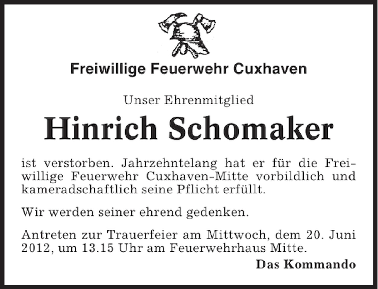 <p>Freiwillige Feuerwehr Cuxhaven<br />Unser Ehrenmitglied</p><p>Hinrich Schomaker<br />ist verstorben. Jahrzehntelang hat er für die Freiwillige Feuerwehr Cuxhaven-Mitte vorbildlich und<br />kameradschaftlich seine Pflicht erfüllt.<br />Wir werden seiner ehrend gedenken.<br />Antreten zur Trauerfeier am Mittwoch, dem 20. Juni<br />2012, um 13.15 Uhr am Feuerwehrhaus Mitte.<br />Das Kommando</p>
