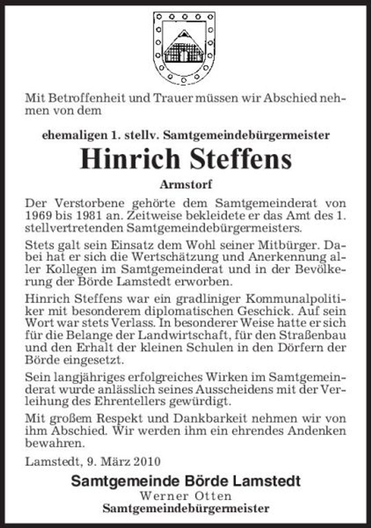 <p>Mit Betroffenheit und Trauer müssen wir Abschied nehmen von dem ehemaligen 1. stellv. Samtgemeindebürgermeister</p><p>Hinrich Steffens<br />Armstorf Der Verstorbene gehörte dem Samtgemeinderat von 1969 bis 1981 an. Zeitweise bekleidete er das Amt des 1. stellvertretenden Samtgemeindebürgermeisters. Stets galt sein Einsatz dem Wohl seiner Mitbürger. Dabei hat er sich die Wertschätzung und Anerkennung aller Kollegen im Samtgemeinderat und in der Bevölkerung der Börde Lamstedt erworben. Hinrich Steffens war ein gradliniger Kommunalpolitiker mit besonderem diplomatischen Geschick. Auf sein Wort war stets Verlass. In besonderer Weise hatte er sich für die Belange der Landwirtschaft, für den Straßenbau und den Erhalt der kleinen Schulen in den Dörfern der Börde eingesetzt. Sein langjähriges erfolgreiches Wirken im Samtgemeinderat wurde anlässlich seines Ausscheidens mit der Verleihung des Ehrentellers gewürdigt. Mit großem Respekt und Dankbarkeit nehmen wir von ihm Abschied. Wir werden ihm ein ehrendes Andenken bewahren. Lamstedt, 9. März 2010</p><p>Samtgemeinde Börde Lamstedt<br />Werner Otten Samtgemeindebürgermeister</p>