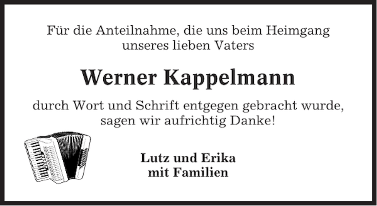 <p>Für die Anteilnahme, die uns beim Heimgang<br />unseres lieben Vaters</p><p>Werner Kappelmann<br />durch Wort und Schrift entgegen gebracht wurde,<br />sagen wir aufrichtig Danke!<br />Lutz und Erika<br />mit Familien</p>