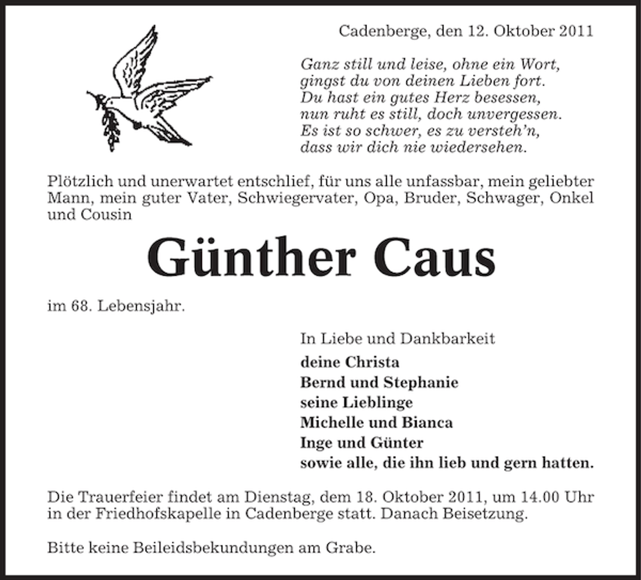 <p>Cadenberge, den 12. Oktober 2011<br />Ganz still und leise, ohne ein Wort,<br />gingst du von deinen Lieben fort.<br />Du hast ein gutes Herz besessen,<br />nun ruht es still, doch unvergessen.<br />Es ist so schwer, es zu versteh’n,<br />dass wir dich nie wiedersehen.<br />Plötzlich und unerwartet entschlief, für uns alle unfassbar, mein geliebter<br />Mann, mein guter Vater, Schwiegervater, Opa, Bruder, Schwager, Onkel<br />und Cousin</p><p>Günther Caus<br />im 68. Lebensjahr.<br />In Liebe und Dankbarkeit<br />deine Christa<br />Bernd und Stephanie<br />seine Lieblinge<br />Michelle und Bianca<br />Inge und Günter<br />sowie alle, die ihn lieb und gern hatten.<br />Die Trauerfeier findet am Dienstag, dem 18. Oktober 2011, um 14.00 Uhr<br />in der Friedhofskapelle in Cadenberge statt. Danach Beisetzung.<br />Bitte keine Beileidsbekundungen am Grabe.</p>