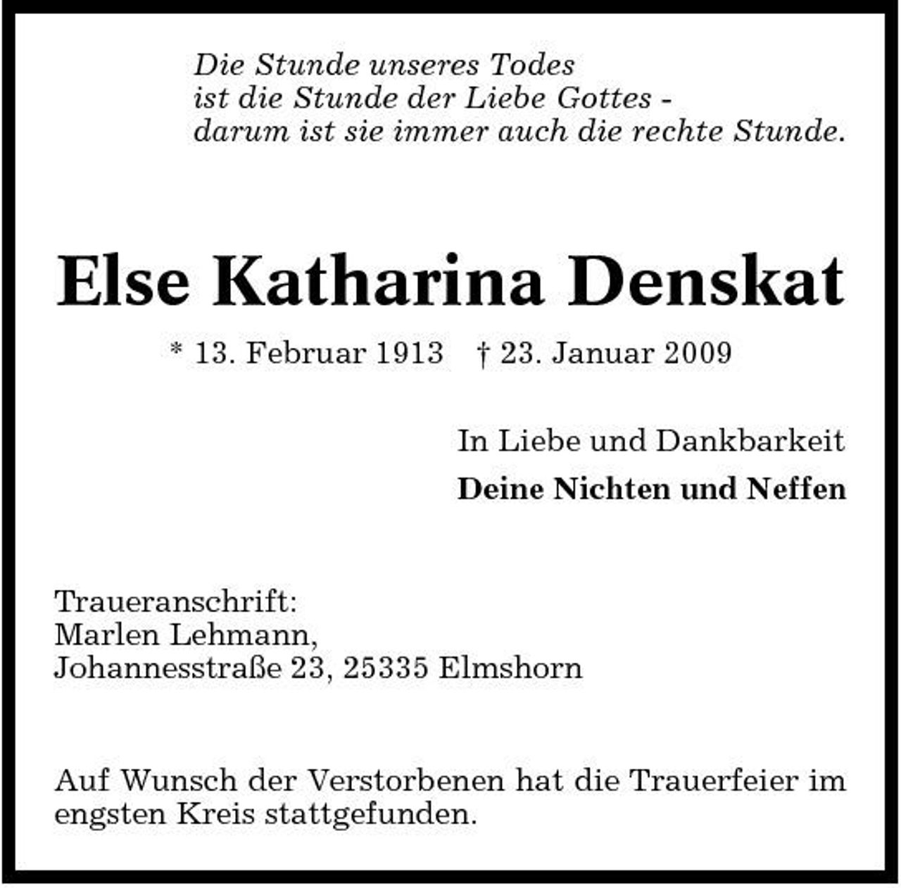 <p>Die Stunde unseres Todes ist die Stunde der Liebe Gottes darum ist sie immer auch die rechte Stunde.</p><p>Else Katharina Denskat<br />* 13. Februar 1913 † 23. Januar 2009 In Liebe und Dankbarkeit Deine Nichten und Neffen</p><p>Traueranschrift: Marlen Lehmann, Johannesstraße 23, 25335 Elmshorn</p><p>Auf Wunsch der Verstorbenen hat die Trauerfeier im engsten Kreis stattgefunden.</p>