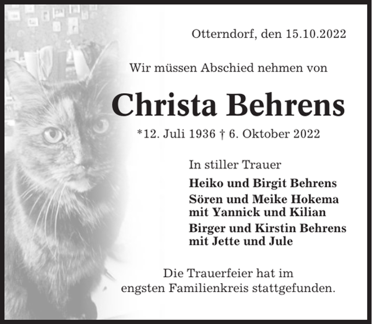 <p>Otterndorf, den 15.10.2022<br />Wir müssen Abschied nehmen von</p><p>Christa Behrens<br />*12. Juli 1936 † 6. Oktober 2022<br />In stiller Trauer<br />Heiko und Birgit Behrens<br />Sören und Meike Hokema<br />mit Yannick und Kilian<br />Birger und Kirstin Behrens<br />mit Jette und Jule<br />Die Trauerfeier hat im<br />engsten Familienkreis stattgefunden.</p>