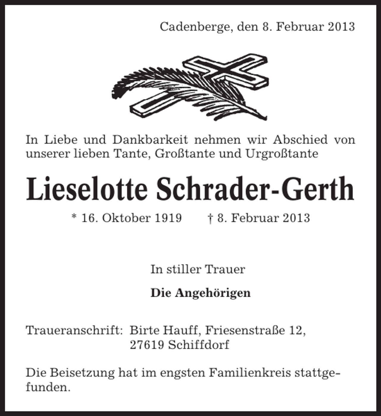 <p>Cadenberge, den 8. Februar 2013</p><p>In Liebe und Dankbarkeit nehmen wir Abschied von<br />unserer lieben Tante, Großtante und Urgroßtante</p><p>Lieselotte Schrader-Gerth<br />* 16. Oktober 1919</p><p>† 8. Februar 2013</p><p>In stiller Trauer<br />Die Angehörigen<br />Traueranschrift: Birte Hauff, Friesenstraße 12,<br />27619 Schiffdorf<br />Die Beisetzung hat im engsten Familienkreis stattgefunden.</p>