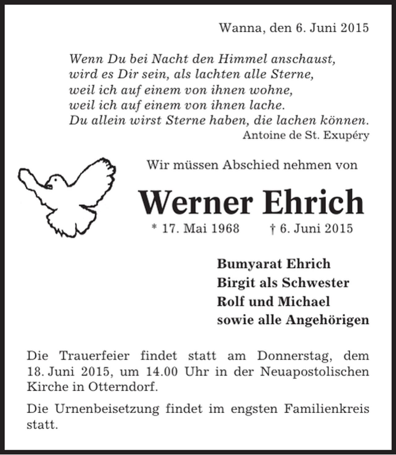 <p>Wanna, den 6. Juni 2015<br />Wenn Du bei Nacht den Himmel anschaust,<br />wird es Dir sein, als lachten alle Sterne,<br />weil ich auf einem von ihnen wohne,<br />weil ich auf einem von ihnen lache.<br />Du allein wirst Sterne haben, die lachen können.<br />Antoine de St. Exupéry</p><p>Wir müssen Abschied nehmen von</p><p>Werner Ehrich<br />* 17. Mai 1968</p><p>† 6. Juni 2015</p><p>Bumyarat Ehrich<br />Birgit als Schwester<br />Rolf und Michael<br />sowie alle Angehörigen<br />Die Trauerfeier findet statt am Donnerstag, dem<br />18. Juni 2015, um 14.00 Uhr in der Neuapostolischen<br />Kirche in Otterndorf.<br />Die Urnenbeisetzung findet im engsten Familienkreis<br />statt.</p>