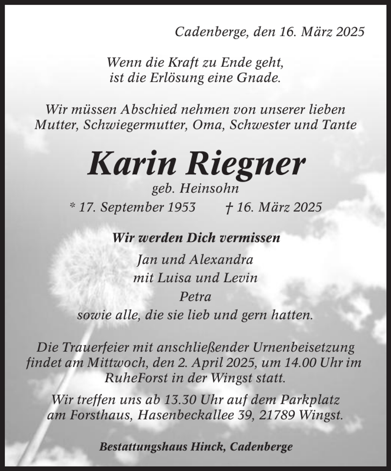 <p>Cadenberge, den 16. März 2025<br />Wenn die Kraft zu Ende geht,<br />ist die Erlösung eine Gnade.<br />Wir müssen Abschied nehmen von unserer lieben<br />Mutter, Schwiegermutter, Oma, Schwester und Tante</p><p>Karin Riegner<br />geb. Heinsohn<br />* 17. September 1953<br />† 16. März 2025<br />Wir werden Dich vermissen<br />Jan und Alexandra<br />mit Luisa und Levin<br />Petra<br />sowie alle, die sie lieb und gern hatten.<br />Die Trauerfeier mit anschließender Urnenbeisetzung<br />findet am Mittwoch, den 2. April 2025, um 14.00 Uhr im<br />RuheForst in der Wingst statt.<br />Wir treffen uns ab 13.30 Uhr auf dem Parkplatz<br />am Forsthaus, Hasenbeckallee 39, 21789 Wingst.<br />Bestattungshaus Hinck, Cadenberge</p>
