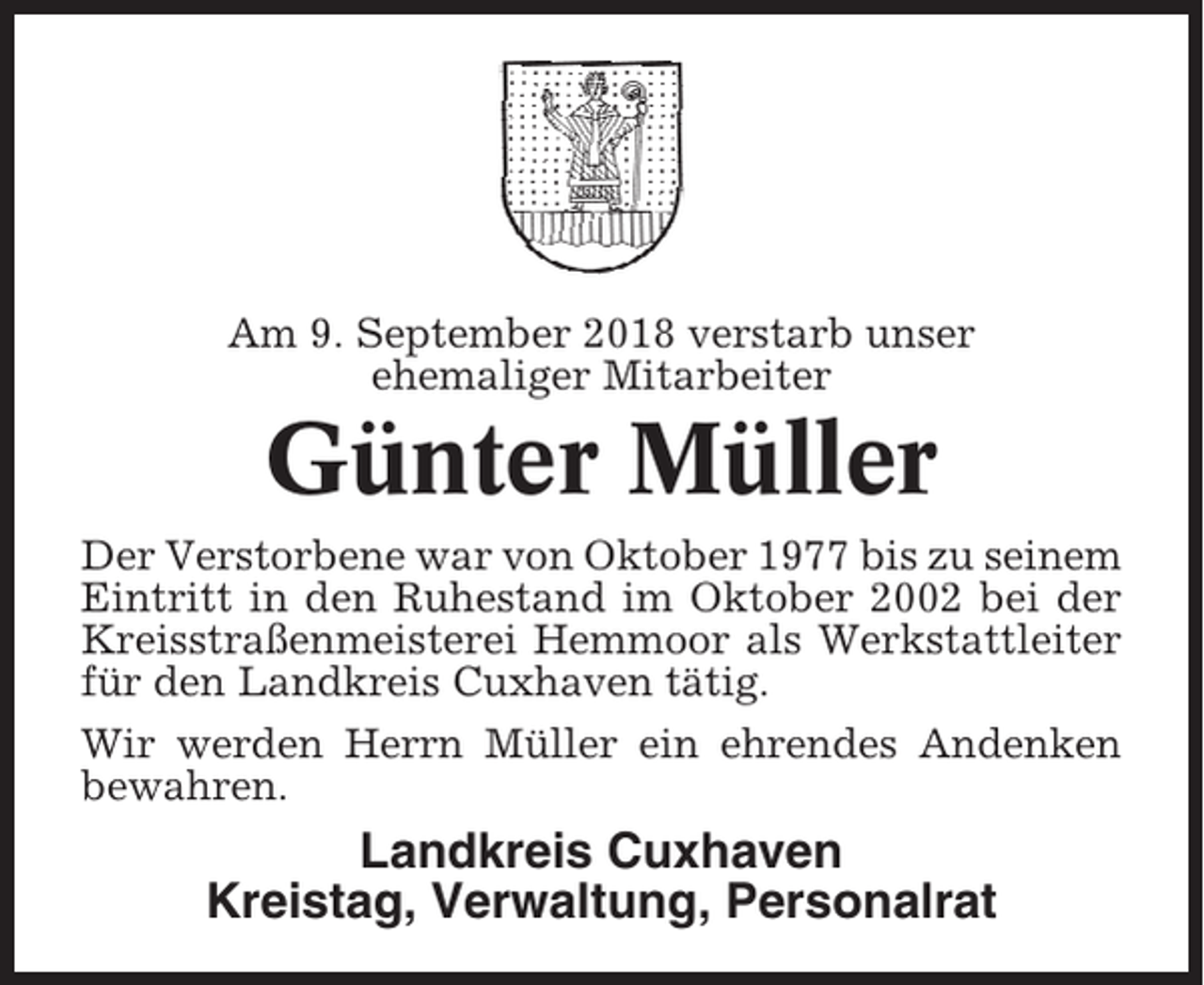 <p>Am 9. September 2018 verstarb unser<br />ehemaliger Mitarbeiter</p><p>Günter Müller<br />Der Verstorbene war von Oktober 1977 bis zu seinem<br />Eintritt in den Ruhestand im Oktober 2002 bei der<br />Kreisstraßenmeisterei Hemmoor als Werkstattleiter<br />für den Landkreis Cuxhaven tätig.<br />Wir werden Herrn Müller ein ehrendes Andenken<br />bewahren.</p><p>Landkreis Cuxhaven<br />Kreistag, Verwaltung, Personalrat</p>