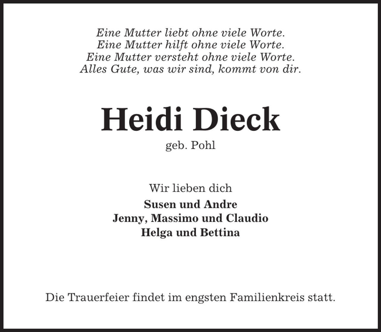 <p>Eine Mutter liebt ohne viele Worte.<br />Eine Mutter hilft ohne viele Worte.<br />Eine Mutter versteht ohne viele Worte.<br />Alles Gute, was wir sind, kommt von dir.</p><p>Heidi Dieck<br />geb. Pohl</p><p>Wir lieben dich<br />Susen und Andre<br />Jenny, Massimo und Claudio<br />Helga und Bettina</p><p>Die Trauerfeier findet im engsten Familienkreis statt.</p>