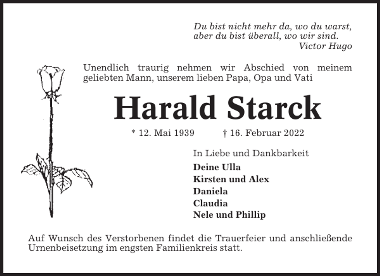 <p>Du bist nicht mehr da, wo du warst,<br />aber du bist überall, wo wir sind.<br />Victor Hugo<br />Unendlich traurig nehmen wir Abschied von meinem<br />geliebten Mann, unserem lieben Papa, Opa und Vati</p><p>Harald Starck<br />* 12. Mai 1939</p><p>† 16. Februar 2022</p><p>In Liebe und Dankbarkeit<br />Deine Ulla<br />Kirsten und Alex<br />Daniela<br />Claudia<br />Nele und Phillip<br />Auf Wunsch des Verstorbenen findet die Trauerfeier und anschließende<br />Urnenbeisetzung im engsten Familienkreis statt.</p>