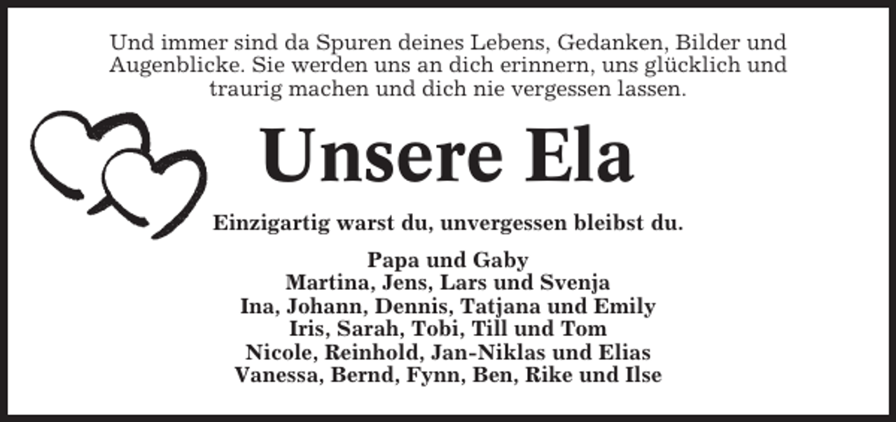 <p>Und immer sind da Spuren deines Lebens, Gedanken, Bilder und<br />Augenblicke. Sie werden uns an dich erinnern, uns glücklich und<br />traurig machen und dich nie vergessen lassen.</p><p>Unsere Ela<br />Einzigartig warst du, unvergessen bleibst du.<br />Papa und Gaby<br />Martina, Jens, Lars und Svenja<br />Ina, Johann, Dennis, Tatjana und Emily<br />Iris, Sarah, Tobi, Till und Tom<br />Nicole, Reinhold, Jan-Niklas und Elias<br />Vanessa, Bernd, Fynn, Ben, Rike und Ilse</p>
