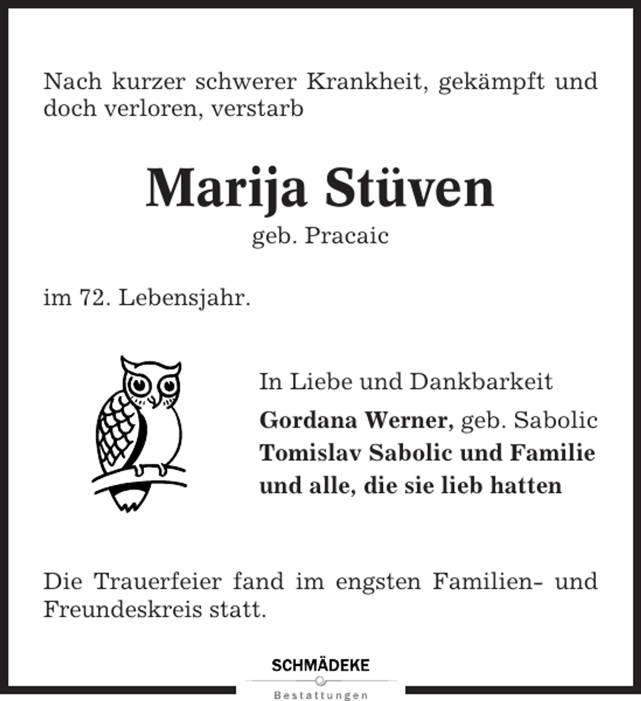 <p>Nach kurzer schwerer Krankheit, gekämpft und<br />doch verloren, verstarb</p><p>Marija Stüven<br />geb. Pracaic<br />im 72. Lebensjahr.</p><p>In Liebe und Dankbarkeit<br />Gordana Werner, geb. Sabolic<br />Tomislav Sabolic und Familie<br />und alle, die sie lieb hatten</p><p>Die Trauerfeier fand im engsten Familien- und<br />Freundeskreis statt.</p>