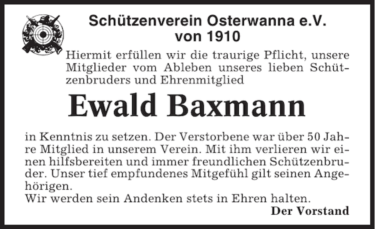 <p>Schützenverein Osterwanna e.V.<br />von 1910<br />Hiermit erfüllen wir die traurige Pflicht, unsere<br />Mitglieder vom Ableben unseres lieben Schützenbruders und Ehrenmitglied</p><p>Ewald Baxmann<br />in Kenntnis zu setzen. Der Verstorbene war über 50 Jahre Mitglied in unserem Verein. Mit ihm verlieren wir einen hilfsbereiten und immer freundlichen Schützenbruder. Unser tief empfundenes Mitgefühl gilt seinen Angehörigen.<br />Wir werden sein Andenken stets in Ehren halten.<br />Der Vorstand</p>