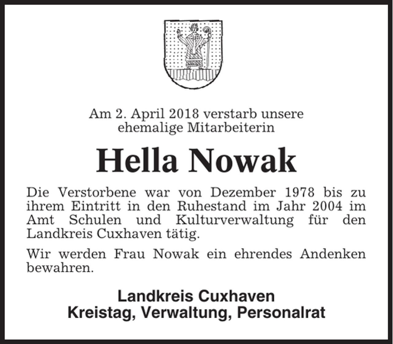<p>Am 2. April 2018 verstarb unsere<br />ehemalige Mitarbeiterin</p><p>Hella Nowak<br />Die Verstorbene war von Dezember 1978 bis zu<br />ihrem Eintritt in den Ruhestand im Jahr 2004 im<br />Amt Schulen und Kulturverwaltung für den<br />Landkreis Cuxhaven tätig.<br />Wir werden Frau Nowak ein ehrendes Andenken<br />bewahren.</p><p>Landkreis Cuxhaven<br />Kreistag, Verwaltung, Personalrat</p>