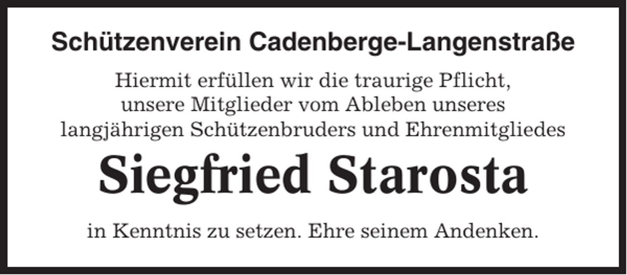 <p>Schützenverein Cadenberge-Langenstraße<br />Hiermit erfüllen wir die traurige Pflicht,<br />unsere Mitglieder vom Ableben unseres<br />langjährigen Schützenbruders und Ehrenmitgliedes</p><p>Siegfried Starosta<br />in Kenntnis zu setzen. Ehre seinem Andenken.</p>
