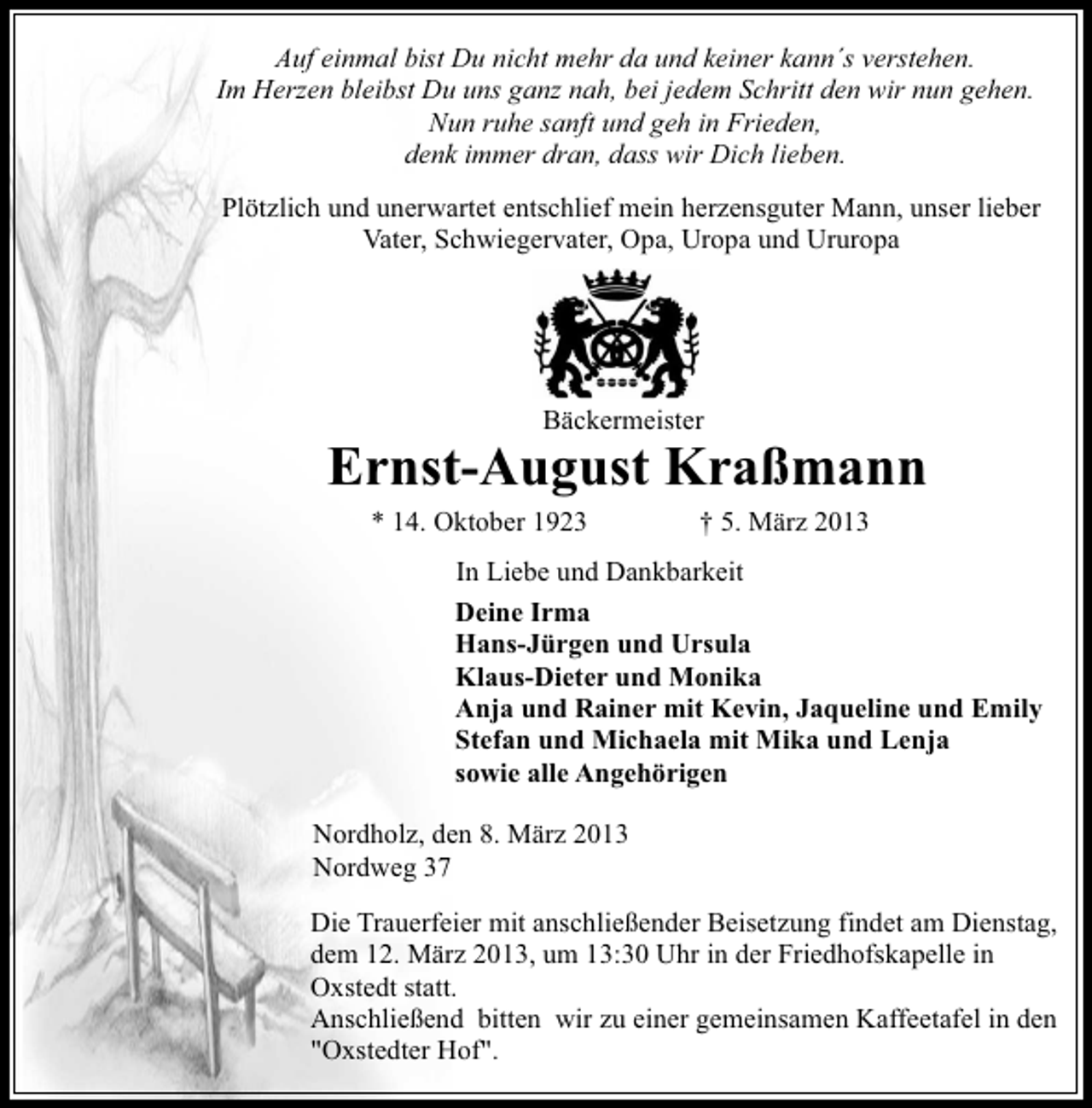 <p>Auf einmal bist Du nicht mehr da und keiner kann´s verstehen.<br />Im Herzen bleibst Du uns ganz nah, bei jedem Schritt den wir nun gehen.<br />Nun ruhe sanft und geh in Frieden,<br />denk immer dran, dass wir Dich lieben.<br />Plötzlich und unerwartet entschlief mein herzensguter Mann, unser lieber<br />Vater, Schwiegervater, Opa, Uropa und Ururopa</p><p>Bäckermeister</p><p>Ernst-August Kraßmann<br />* 14. Oktober 1923</p><p>† 5. März 2013</p><p>In Liebe und Dankbarkeit<br />Deine Irma<br />Hans-Jürgen und Ursula<br />Klaus-Dieter und Monika<br />Anja und Rainer mit Kevin, Jaqueline und Emily<br />Stefan und Michaela mit Mika und Lenja<br />sowie alle Angehörigen<br />Nordholz, den 8. März 2013<br />Nordweg 37<br />Die Trauerfeier mit anschließender Beisetzung findet am Dienstag,<br />dem 12. März 2013, um 13:30 Uhr in der Friedhofskapelle in<br />Oxstedt statt.<br />Anschließend bitten wir zu einer gemeinsamen Kaffeetafel in den<br />"Oxstedter Hof".</p>