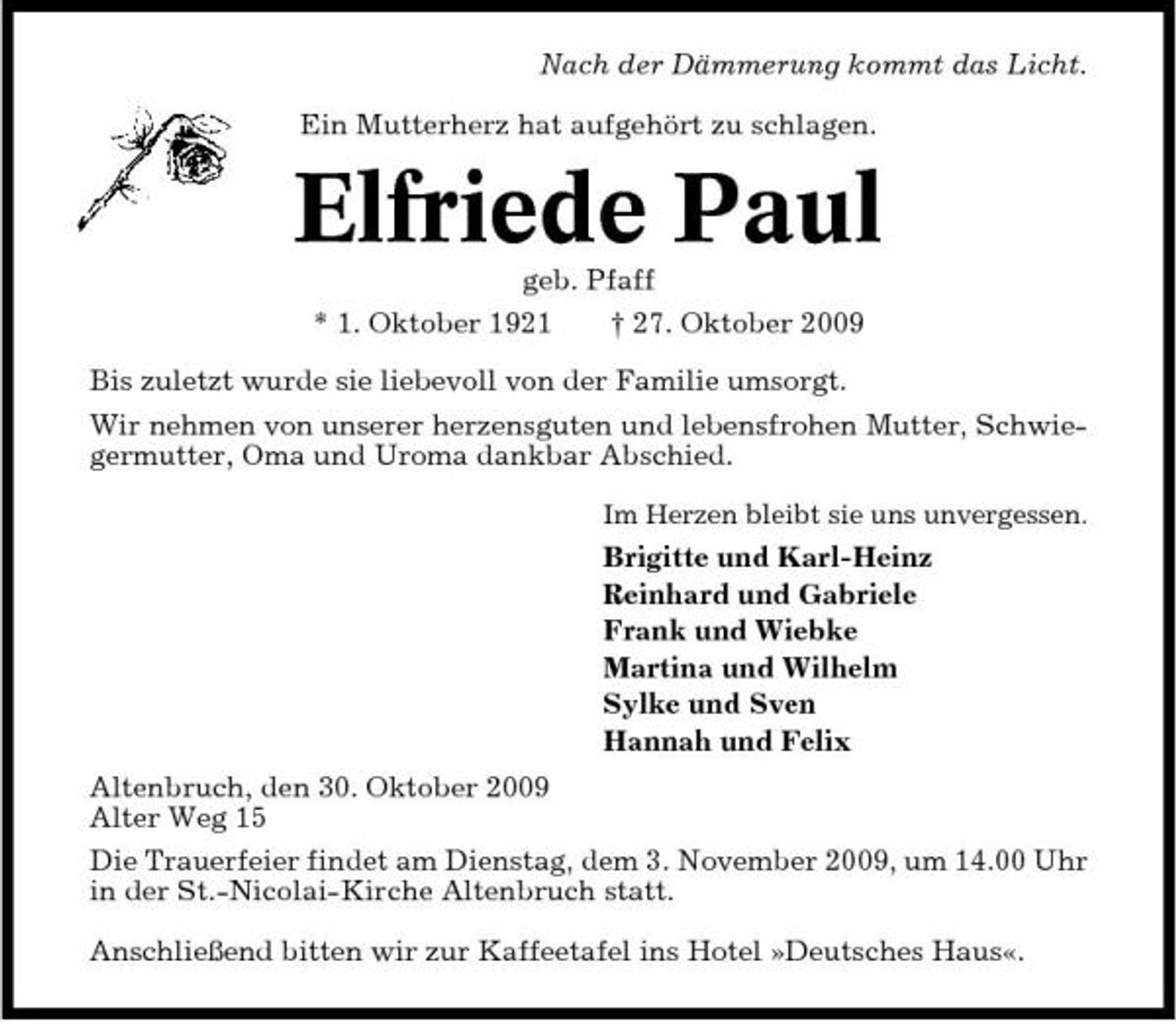 <p>Nach der Dämmerung kommt das Licht. Ein Mutterherz hat aufgehört zu schlagen.</p><p>Elfriede Paul<br />geb. Pfaff * 1. Oktober 1921 † 27. Oktober 2009 Bis zuletzt wurde sie liebevoll von der Familie umsorgt. Wir nehmen von unserer herzensguten und lebensfrohen Mutter, Schwiegermutter, Oma und Uroma dankbar Abschied.<br />Im Herzen bleibt sie uns unvergessen.</p><p>Brigitte und Karl-Heinz Reinhard und Gabriele Frank und Wiebke Martina und Wilhelm Sylke und Sven Hannah und Felix Altenbruch, den 30. Oktober 2009 Alter Weg 15 Die Trauerfeier findet am Dienstag, dem 3. November 2009, um 14.00 Uhr in der St.-Nicolai-Kirche Altenbruch statt. Anschließend bitten wir zur Kaffeetafel ins Hotel »Deutsches Haus«.</p>