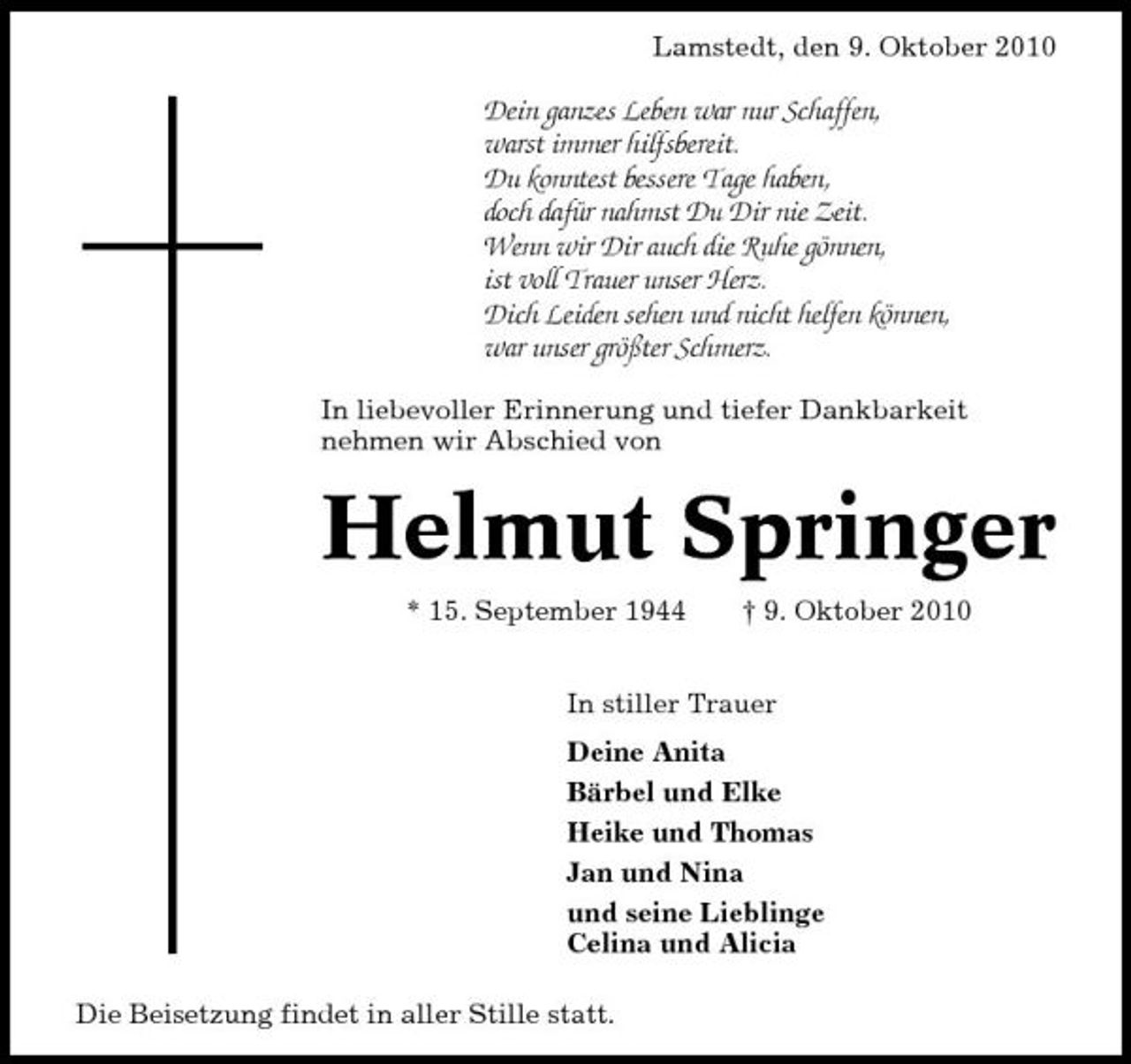 <p>Lamstedt, den 9. Oktober 2010</p><p>Dein ganzes Leben war nur Schaffen, warst immer hilfsbereit. Du konntest bessere Tage haben, doch dafür nahmst Du Dir nie Zeit. Wenn wir Dir auch die Ruhe gönnen, ist voll Trauer unser Herz. Dich Leiden sehen und nicht helfen können, war unser größter Schmerz.<br />In liebevoller Erinnerung und tiefer Dankbarkeit nehmen wir Abschied von</p><p>Helmut Springer<br />* 15. September 1944 † 9. Oktober 2010 In stiller Trauer Deine Anita Bärbel und Elke Heike und Thomas Jan und Nina und seine Lieblinge Celina und Alicia Die Beisetzung findet in aller Stille statt.</p>
